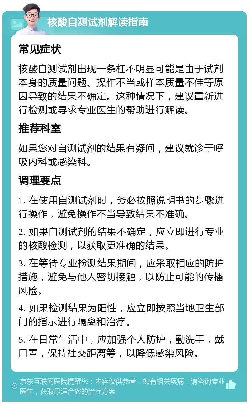 核酸自测试剂解读指南 常见症状 核酸自测试剂出现一条杠不明显可能是由于试剂本身的质量问题、操作不当或样本质量不佳等原因导致的结果不确定。这种情况下，建议重新进行检测或寻求专业医生的帮助进行解读。 推荐科室 如果您对自测试剂的结果有疑问，建议就诊于呼吸内科或感染科。 调理要点 1. 在使用自测试剂时，务必按照说明书的步骤进行操作，避免操作不当导致结果不准确。 2. 如果自测试剂的结果不确定，应立即进行专业的核酸检测，以获取更准确的结果。 3. 在等待专业检测结果期间，应采取相应的防护措施，避免与他人密切接触，以防止可能的传播风险。 4. 如果检测结果为阳性，应立即按照当地卫生部门的指示进行隔离和治疗。 5. 在日常生活中，应加强个人防护，勤洗手，戴口罩，保持社交距离等，以降低感染风险。