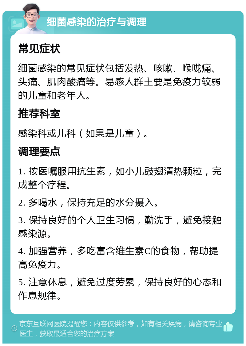 细菌感染的治疗与调理 常见症状 细菌感染的常见症状包括发热、咳嗽、喉咙痛、头痛、肌肉酸痛等。易感人群主要是免疫力较弱的儿童和老年人。 推荐科室 感染科或儿科（如果是儿童）。 调理要点 1. 按医嘱服用抗生素，如小儿豉翅清热颗粒，完成整个疗程。 2. 多喝水，保持充足的水分摄入。 3. 保持良好的个人卫生习惯，勤洗手，避免接触感染源。 4. 加强营养，多吃富含维生素C的食物，帮助提高免疫力。 5. 注意休息，避免过度劳累，保持良好的心态和作息规律。