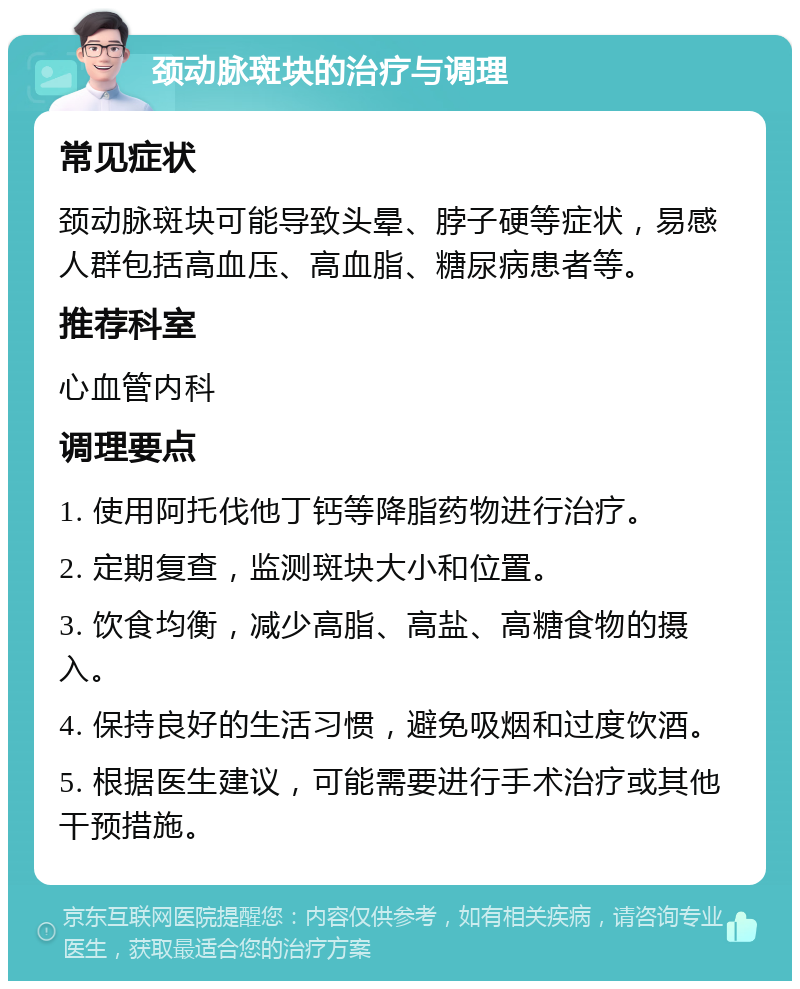 颈动脉斑块的治疗与调理 常见症状 颈动脉斑块可能导致头晕、脖子硬等症状，易感人群包括高血压、高血脂、糖尿病患者等。 推荐科室 心血管内科 调理要点 1. 使用阿托伐他丁钙等降脂药物进行治疗。 2. 定期复查，监测斑块大小和位置。 3. 饮食均衡，减少高脂、高盐、高糖食物的摄入。 4. 保持良好的生活习惯，避免吸烟和过度饮酒。 5. 根据医生建议，可能需要进行手术治疗或其他干预措施。