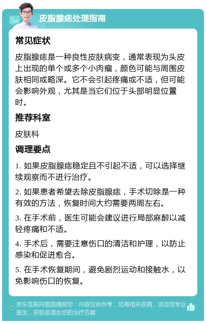 皮脂腺痣处理指南 常见症状 皮脂腺痣是一种良性皮肤病变，通常表现为头皮上出现的单个或多个小肉瘤，颜色可能与周围皮肤相同或略深。它不会引起疼痛或不适，但可能会影响外观，尤其是当它们位于头部明显位置时。 推荐科室 皮肤科 调理要点 1. 如果皮脂腺痣稳定且不引起不适，可以选择继续观察而不进行治疗。 2. 如果患者希望去除皮脂腺痣，手术切除是一种有效的方法，恢复时间大约需要两周左右。 3. 在手术前，医生可能会建议进行局部麻醉以减轻疼痛和不适。 4. 手术后，需要注意伤口的清洁和护理，以防止感染和促进愈合。 5. 在手术恢复期间，避免剧烈运动和接触水，以免影响伤口的恢复。