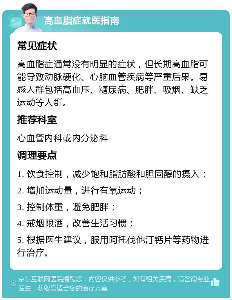 高血脂症就医指南 常见症状 高血脂症通常没有明显的症状，但长期高血脂可能导致动脉硬化、心脑血管疾病等严重后果。易感人群包括高血压、糖尿病、肥胖、吸烟、缺乏运动等人群。 推荐科室 心血管内科或内分泌科 调理要点 1. 饮食控制，减少饱和脂肪酸和胆固醇的摄入； 2. 增加运动量，进行有氧运动； 3. 控制体重，避免肥胖； 4. 戒烟限酒，改善生活习惯； 5. 根据医生建议，服用阿托伐他汀钙片等药物进行治疗。