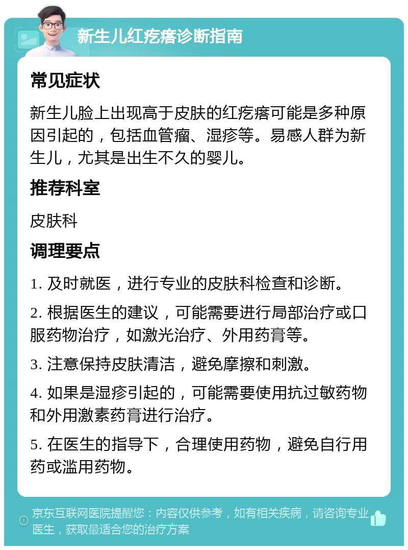 新生儿红疙瘩诊断指南 常见症状 新生儿脸上出现高于皮肤的红疙瘩可能是多种原因引起的，包括血管瘤、湿疹等。易感人群为新生儿，尤其是出生不久的婴儿。 推荐科室 皮肤科 调理要点 1. 及时就医，进行专业的皮肤科检查和诊断。 2. 根据医生的建议，可能需要进行局部治疗或口服药物治疗，如激光治疗、外用药膏等。 3. 注意保持皮肤清洁，避免摩擦和刺激。 4. 如果是湿疹引起的，可能需要使用抗过敏药物和外用激素药膏进行治疗。 5. 在医生的指导下，合理使用药物，避免自行用药或滥用药物。