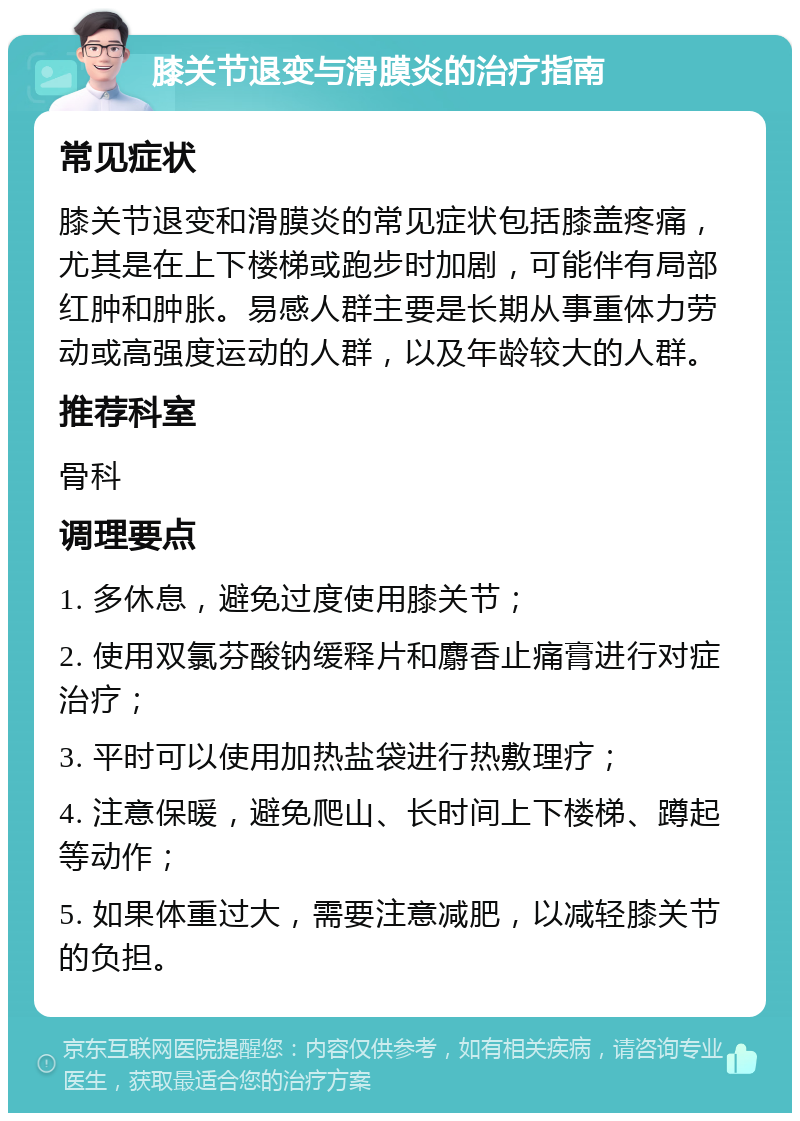 膝关节退变与滑膜炎的治疗指南 常见症状 膝关节退变和滑膜炎的常见症状包括膝盖疼痛，尤其是在上下楼梯或跑步时加剧，可能伴有局部红肿和肿胀。易感人群主要是长期从事重体力劳动或高强度运动的人群，以及年龄较大的人群。 推荐科室 骨科 调理要点 1. 多休息，避免过度使用膝关节； 2. 使用双氯芬酸钠缓释片和麝香止痛膏进行对症治疗； 3. 平时可以使用加热盐袋进行热敷理疗； 4. 注意保暖，避免爬山、长时间上下楼梯、蹲起等动作； 5. 如果体重过大，需要注意减肥，以减轻膝关节的负担。