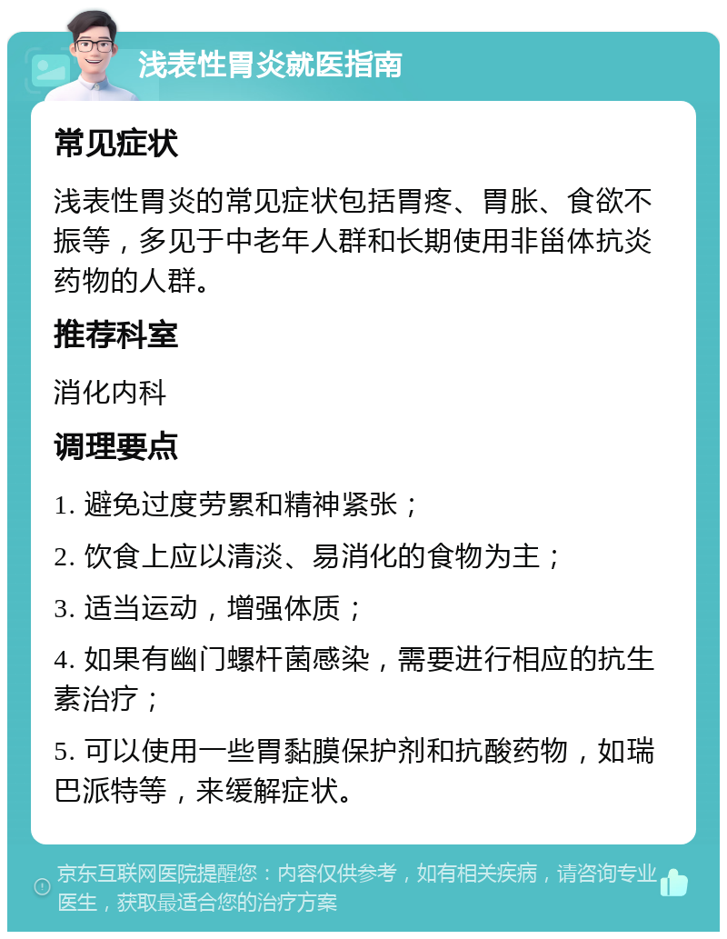 浅表性胃炎就医指南 常见症状 浅表性胃炎的常见症状包括胃疼、胃胀、食欲不振等，多见于中老年人群和长期使用非甾体抗炎药物的人群。 推荐科室 消化内科 调理要点 1. 避免过度劳累和精神紧张； 2. 饮食上应以清淡、易消化的食物为主； 3. 适当运动，增强体质； 4. 如果有幽门螺杆菌感染，需要进行相应的抗生素治疗； 5. 可以使用一些胃黏膜保护剂和抗酸药物，如瑞巴派特等，来缓解症状。