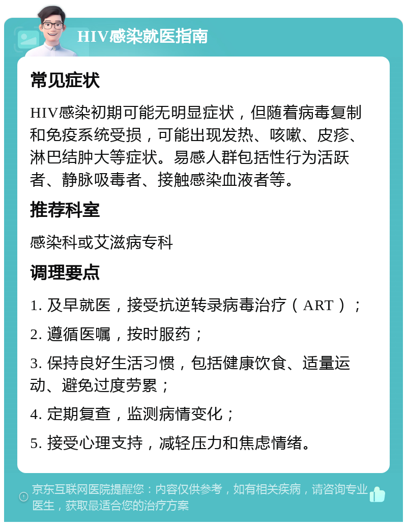 HIV感染就医指南 常见症状 HIV感染初期可能无明显症状，但随着病毒复制和免疫系统受损，可能出现发热、咳嗽、皮疹、淋巴结肿大等症状。易感人群包括性行为活跃者、静脉吸毒者、接触感染血液者等。 推荐科室 感染科或艾滋病专科 调理要点 1. 及早就医，接受抗逆转录病毒治疗（ART）； 2. 遵循医嘱，按时服药； 3. 保持良好生活习惯，包括健康饮食、适量运动、避免过度劳累； 4. 定期复查，监测病情变化； 5. 接受心理支持，减轻压力和焦虑情绪。