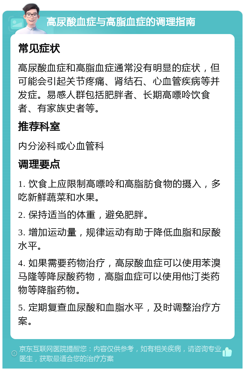 高尿酸血症与高脂血症的调理指南 常见症状 高尿酸血症和高脂血症通常没有明显的症状，但可能会引起关节疼痛、肾结石、心血管疾病等并发症。易感人群包括肥胖者、长期高嘌呤饮食者、有家族史者等。 推荐科室 内分泌科或心血管科 调理要点 1. 饮食上应限制高嘌呤和高脂肪食物的摄入，多吃新鲜蔬菜和水果。 2. 保持适当的体重，避免肥胖。 3. 增加运动量，规律运动有助于降低血脂和尿酸水平。 4. 如果需要药物治疗，高尿酸血症可以使用苯溴马隆等降尿酸药物，高脂血症可以使用他汀类药物等降脂药物。 5. 定期复查血尿酸和血脂水平，及时调整治疗方案。