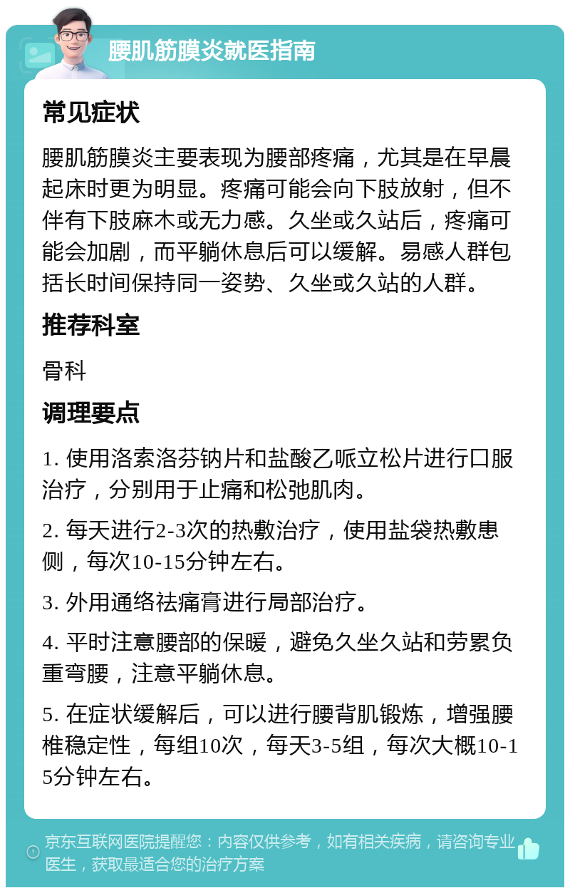 腰肌筋膜炎就医指南 常见症状 腰肌筋膜炎主要表现为腰部疼痛，尤其是在早晨起床时更为明显。疼痛可能会向下肢放射，但不伴有下肢麻木或无力感。久坐或久站后，疼痛可能会加剧，而平躺休息后可以缓解。易感人群包括长时间保持同一姿势、久坐或久站的人群。 推荐科室 骨科 调理要点 1. 使用洛索洛芬钠片和盐酸乙哌立松片进行口服治疗，分别用于止痛和松弛肌肉。 2. 每天进行2-3次的热敷治疗，使用盐袋热敷患侧，每次10-15分钟左右。 3. 外用通络祛痛膏进行局部治疗。 4. 平时注意腰部的保暖，避免久坐久站和劳累负重弯腰，注意平躺休息。 5. 在症状缓解后，可以进行腰背肌锻炼，增强腰椎稳定性，每组10次，每天3-5组，每次大概10-15分钟左右。