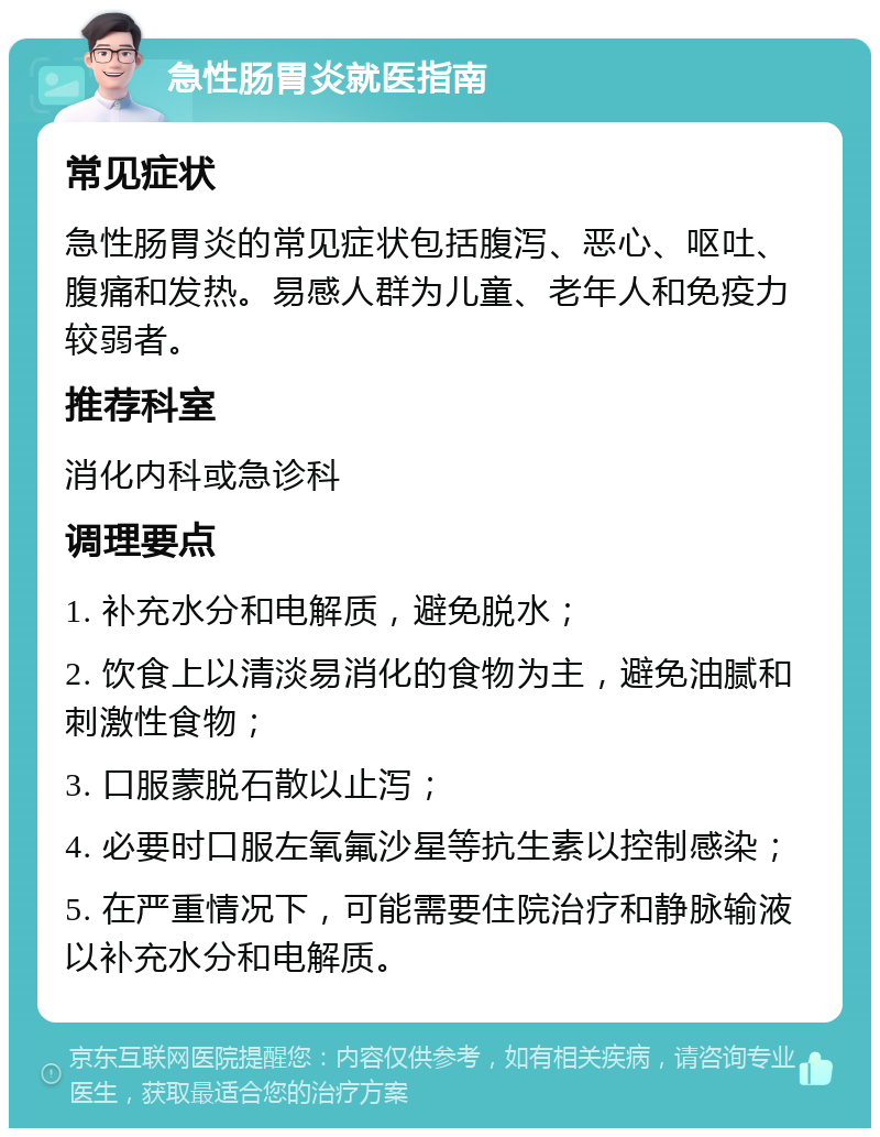 急性肠胃炎就医指南 常见症状 急性肠胃炎的常见症状包括腹泻、恶心、呕吐、腹痛和发热。易感人群为儿童、老年人和免疫力较弱者。 推荐科室 消化内科或急诊科 调理要点 1. 补充水分和电解质，避免脱水； 2. 饮食上以清淡易消化的食物为主，避免油腻和刺激性食物； 3. 口服蒙脱石散以止泻； 4. 必要时口服左氧氟沙星等抗生素以控制感染； 5. 在严重情况下，可能需要住院治疗和静脉输液以补充水分和电解质。