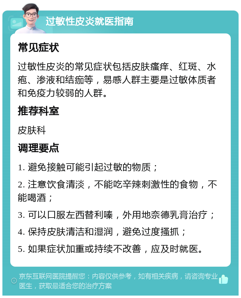 过敏性皮炎就医指南 常见症状 过敏性皮炎的常见症状包括皮肤瘙痒、红斑、水疱、渗液和结痂等，易感人群主要是过敏体质者和免疫力较弱的人群。 推荐科室 皮肤科 调理要点 1. 避免接触可能引起过敏的物质； 2. 注意饮食清淡，不能吃辛辣刺激性的食物，不能喝酒； 3. 可以口服左西替利嗪，外用地奈德乳膏治疗； 4. 保持皮肤清洁和湿润，避免过度搔抓； 5. 如果症状加重或持续不改善，应及时就医。