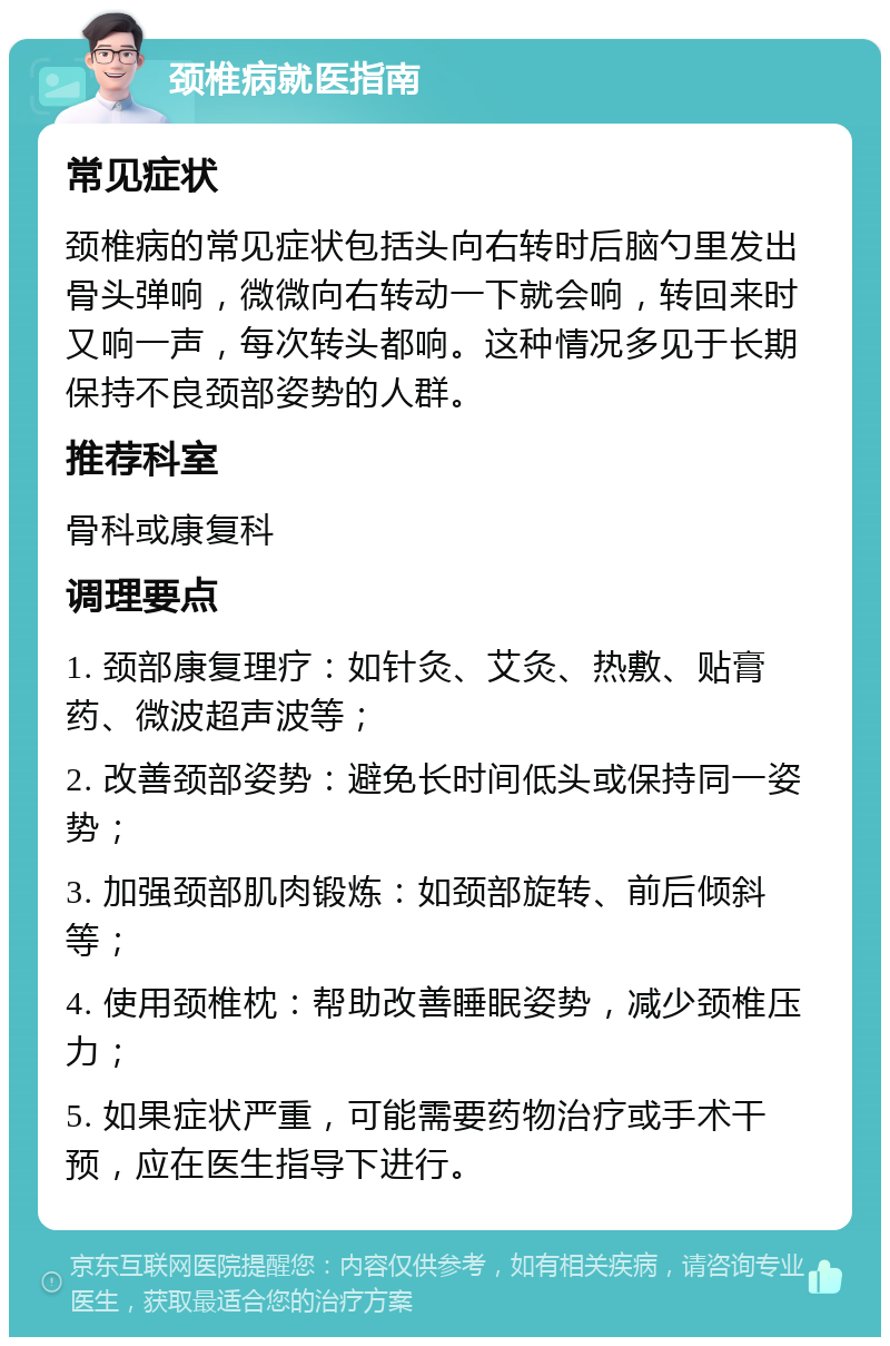 颈椎病就医指南 常见症状 颈椎病的常见症状包括头向右转时后脑勺里发出骨头弹响，微微向右转动一下就会响，转回来时又响一声，每次转头都响。这种情况多见于长期保持不良颈部姿势的人群。 推荐科室 骨科或康复科 调理要点 1. 颈部康复理疗：如针灸、艾灸、热敷、贴膏药、微波超声波等； 2. 改善颈部姿势：避免长时间低头或保持同一姿势； 3. 加强颈部肌肉锻炼：如颈部旋转、前后倾斜等； 4. 使用颈椎枕：帮助改善睡眠姿势，减少颈椎压力； 5. 如果症状严重，可能需要药物治疗或手术干预，应在医生指导下进行。