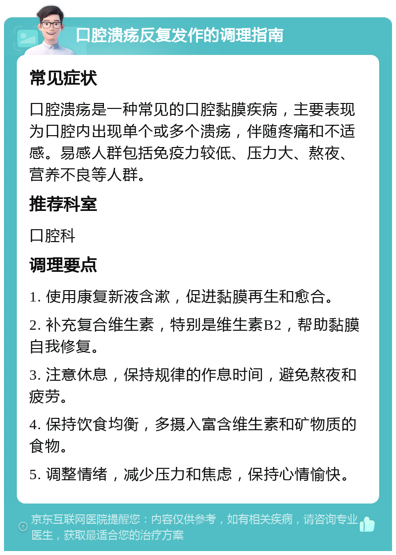 口腔溃疡反复发作的调理指南 常见症状 口腔溃疡是一种常见的口腔黏膜疾病，主要表现为口腔内出现单个或多个溃疡，伴随疼痛和不适感。易感人群包括免疫力较低、压力大、熬夜、营养不良等人群。 推荐科室 口腔科 调理要点 1. 使用康复新液含漱，促进黏膜再生和愈合。 2. 补充复合维生素，特别是维生素B2，帮助黏膜自我修复。 3. 注意休息，保持规律的作息时间，避免熬夜和疲劳。 4. 保持饮食均衡，多摄入富含维生素和矿物质的食物。 5. 调整情绪，减少压力和焦虑，保持心情愉快。