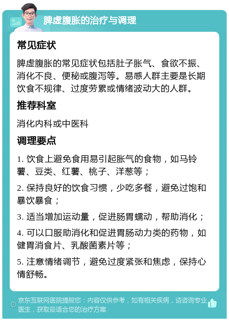 脾虚腹胀的治疗与调理 常见症状 脾虚腹胀的常见症状包括肚子胀气、食欲不振、消化不良、便秘或腹泻等。易感人群主要是长期饮食不规律、过度劳累或情绪波动大的人群。 推荐科室 消化内科或中医科 调理要点 1. 饮食上避免食用易引起胀气的食物，如马铃薯、豆类、红薯、桃子、洋葱等； 2. 保持良好的饮食习惯，少吃多餐，避免过饱和暴饮暴食； 3. 适当增加运动量，促进肠胃蠕动，帮助消化； 4. 可以口服助消化和促进胃肠动力类的药物，如健胃消食片、乳酸菌素片等； 5. 注意情绪调节，避免过度紧张和焦虑，保持心情舒畅。