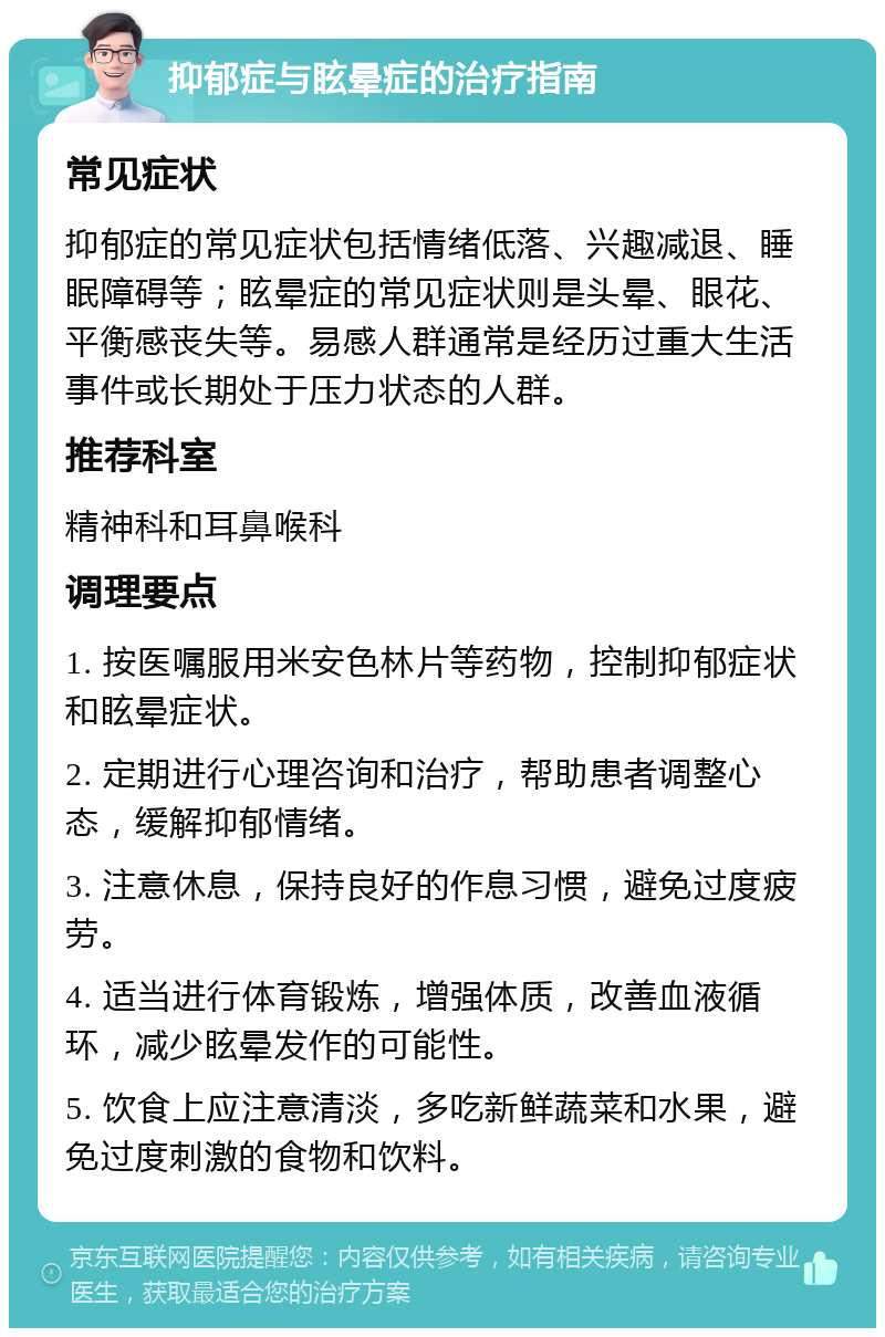 抑郁症与眩晕症的治疗指南 常见症状 抑郁症的常见症状包括情绪低落、兴趣减退、睡眠障碍等；眩晕症的常见症状则是头晕、眼花、平衡感丧失等。易感人群通常是经历过重大生活事件或长期处于压力状态的人群。 推荐科室 精神科和耳鼻喉科 调理要点 1. 按医嘱服用米安色林片等药物，控制抑郁症状和眩晕症状。 2. 定期进行心理咨询和治疗，帮助患者调整心态，缓解抑郁情绪。 3. 注意休息，保持良好的作息习惯，避免过度疲劳。 4. 适当进行体育锻炼，增强体质，改善血液循环，减少眩晕发作的可能性。 5. 饮食上应注意清淡，多吃新鲜蔬菜和水果，避免过度刺激的食物和饮料。