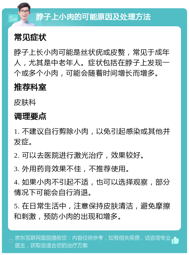 脖子上小肉的可能原因及处理方法 常见症状 脖子上长小肉可能是丝状疣或皮赘，常见于成年人，尤其是中老年人。症状包括在脖子上发现一个或多个小肉，可能会随着时间增长而增多。 推荐科室 皮肤科 调理要点 1. 不建议自行剪除小肉，以免引起感染或其他并发症。 2. 可以去医院进行激光治疗，效果较好。 3. 外用药膏效果不佳，不推荐使用。 4. 如果小肉不引起不适，也可以选择观察，部分情况下可能会自行消退。 5. 在日常生活中，注意保持皮肤清洁，避免摩擦和刺激，预防小肉的出现和增多。