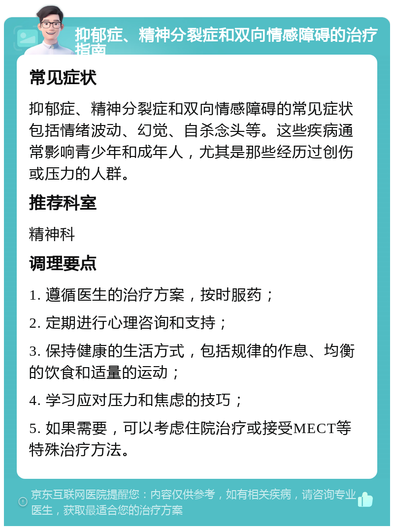 抑郁症、精神分裂症和双向情感障碍的治疗指南 常见症状 抑郁症、精神分裂症和双向情感障碍的常见症状包括情绪波动、幻觉、自杀念头等。这些疾病通常影响青少年和成年人，尤其是那些经历过创伤或压力的人群。 推荐科室 精神科 调理要点 1. 遵循医生的治疗方案，按时服药； 2. 定期进行心理咨询和支持； 3. 保持健康的生活方式，包括规律的作息、均衡的饮食和适量的运动； 4. 学习应对压力和焦虑的技巧； 5. 如果需要，可以考虑住院治疗或接受MECT等特殊治疗方法。