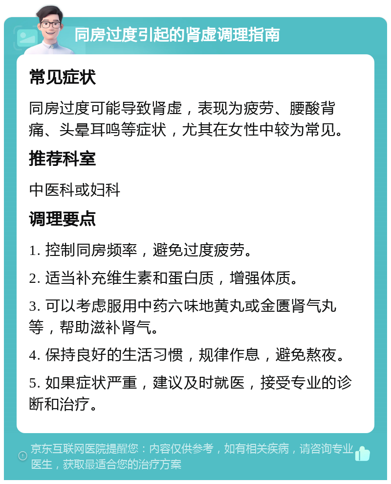 同房过度引起的肾虚调理指南 常见症状 同房过度可能导致肾虚，表现为疲劳、腰酸背痛、头晕耳鸣等症状，尤其在女性中较为常见。 推荐科室 中医科或妇科 调理要点 1. 控制同房频率，避免过度疲劳。 2. 适当补充维生素和蛋白质，增强体质。 3. 可以考虑服用中药六味地黄丸或金匮肾气丸等，帮助滋补肾气。 4. 保持良好的生活习惯，规律作息，避免熬夜。 5. 如果症状严重，建议及时就医，接受专业的诊断和治疗。