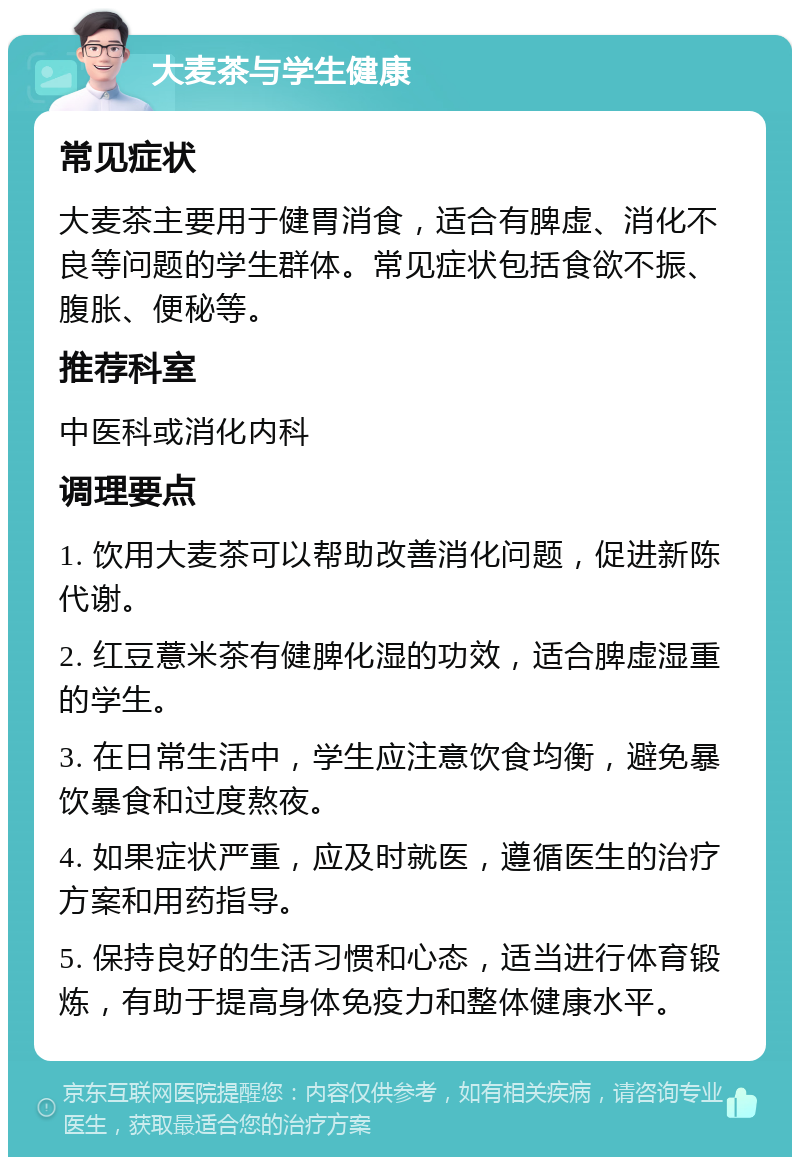 大麦茶与学生健康 常见症状 大麦茶主要用于健胃消食，适合有脾虚、消化不良等问题的学生群体。常见症状包括食欲不振、腹胀、便秘等。 推荐科室 中医科或消化内科 调理要点 1. 饮用大麦茶可以帮助改善消化问题，促进新陈代谢。 2. 红豆薏米茶有健脾化湿的功效，适合脾虚湿重的学生。 3. 在日常生活中，学生应注意饮食均衡，避免暴饮暴食和过度熬夜。 4. 如果症状严重，应及时就医，遵循医生的治疗方案和用药指导。 5. 保持良好的生活习惯和心态，适当进行体育锻炼，有助于提高身体免疫力和整体健康水平。