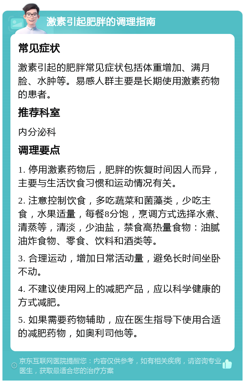 激素引起肥胖的调理指南 常见症状 激素引起的肥胖常见症状包括体重增加、满月脸、水肿等。易感人群主要是长期使用激素药物的患者。 推荐科室 内分泌科 调理要点 1. 停用激素药物后，肥胖的恢复时间因人而异，主要与生活饮食习惯和运动情况有关。 2. 注意控制饮食，多吃蔬菜和菌藻类，少吃主食，水果适量，每餐8分饱，烹调方式选择水煮、清蒸等，清淡，少油盐，禁食高热量食物：油腻油炸食物、零食、饮料和酒类等。 3. 合理运动，增加日常活动量，避免长时间坐卧不动。 4. 不建议使用网上的减肥产品，应以科学健康的方式减肥。 5. 如果需要药物辅助，应在医生指导下使用合适的减肥药物，如奥利司他等。