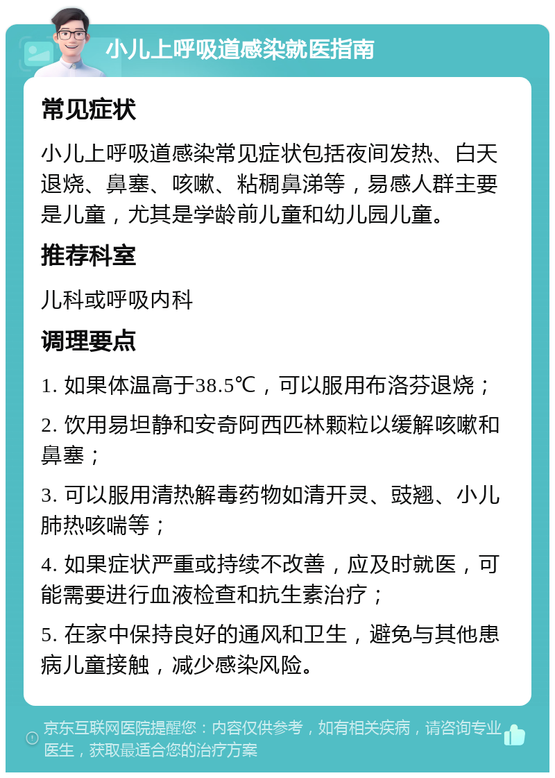 小儿上呼吸道感染就医指南 常见症状 小儿上呼吸道感染常见症状包括夜间发热、白天退烧、鼻塞、咳嗽、粘稠鼻涕等，易感人群主要是儿童，尤其是学龄前儿童和幼儿园儿童。 推荐科室 儿科或呼吸内科 调理要点 1. 如果体温高于38.5℃，可以服用布洛芬退烧； 2. 饮用易坦静和安奇阿西匹林颗粒以缓解咳嗽和鼻塞； 3. 可以服用清热解毒药物如清开灵、豉翘、小儿肺热咳喘等； 4. 如果症状严重或持续不改善，应及时就医，可能需要进行血液检查和抗生素治疗； 5. 在家中保持良好的通风和卫生，避免与其他患病儿童接触，减少感染风险。