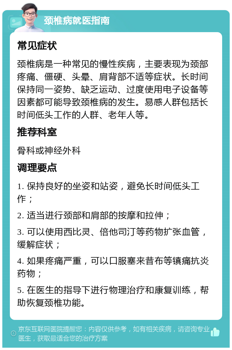 颈椎病就医指南 常见症状 颈椎病是一种常见的慢性疾病，主要表现为颈部疼痛、僵硬、头晕、肩背部不适等症状。长时间保持同一姿势、缺乏运动、过度使用电子设备等因素都可能导致颈椎病的发生。易感人群包括长时间低头工作的人群、老年人等。 推荐科室 骨科或神经外科 调理要点 1. 保持良好的坐姿和站姿，避免长时间低头工作； 2. 适当进行颈部和肩部的按摩和拉伸； 3. 可以使用西比灵、倍他司汀等药物扩张血管，缓解症状； 4. 如果疼痛严重，可以口服塞来昔布等镇痛抗炎药物； 5. 在医生的指导下进行物理治疗和康复训练，帮助恢复颈椎功能。