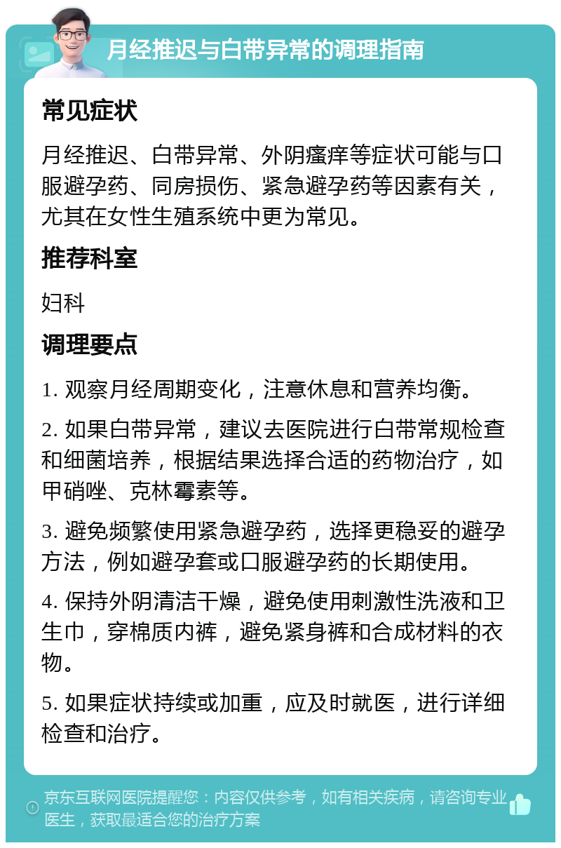 月经推迟与白带异常的调理指南 常见症状 月经推迟、白带异常、外阴瘙痒等症状可能与口服避孕药、同房损伤、紧急避孕药等因素有关，尤其在女性生殖系统中更为常见。 推荐科室 妇科 调理要点 1. 观察月经周期变化，注意休息和营养均衡。 2. 如果白带异常，建议去医院进行白带常规检查和细菌培养，根据结果选择合适的药物治疗，如甲硝唑、克林霉素等。 3. 避免频繁使用紧急避孕药，选择更稳妥的避孕方法，例如避孕套或口服避孕药的长期使用。 4. 保持外阴清洁干燥，避免使用刺激性洗液和卫生巾，穿棉质内裤，避免紧身裤和合成材料的衣物。 5. 如果症状持续或加重，应及时就医，进行详细检查和治疗。