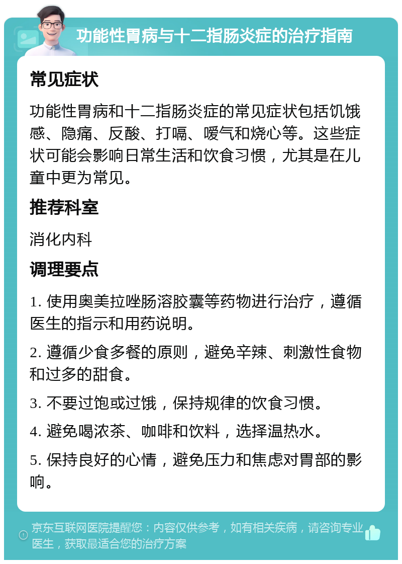 功能性胃病与十二指肠炎症的治疗指南 常见症状 功能性胃病和十二指肠炎症的常见症状包括饥饿感、隐痛、反酸、打嗝、嗳气和烧心等。这些症状可能会影响日常生活和饮食习惯，尤其是在儿童中更为常见。 推荐科室 消化内科 调理要点 1. 使用奥美拉唑肠溶胶囊等药物进行治疗，遵循医生的指示和用药说明。 2. 遵循少食多餐的原则，避免辛辣、刺激性食物和过多的甜食。 3. 不要过饱或过饿，保持规律的饮食习惯。 4. 避免喝浓茶、咖啡和饮料，选择温热水。 5. 保持良好的心情，避免压力和焦虑对胃部的影响。