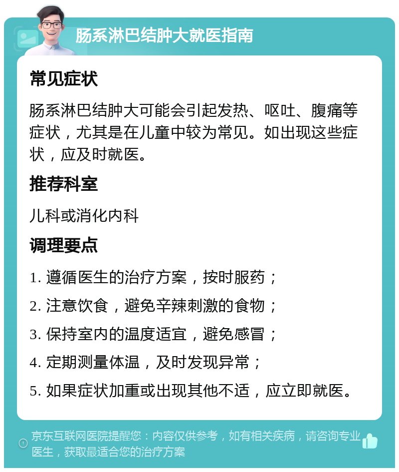 肠系淋巴结肿大就医指南 常见症状 肠系淋巴结肿大可能会引起发热、呕吐、腹痛等症状，尤其是在儿童中较为常见。如出现这些症状，应及时就医。 推荐科室 儿科或消化内科 调理要点 1. 遵循医生的治疗方案，按时服药； 2. 注意饮食，避免辛辣刺激的食物； 3. 保持室内的温度适宜，避免感冒； 4. 定期测量体温，及时发现异常； 5. 如果症状加重或出现其他不适，应立即就医。