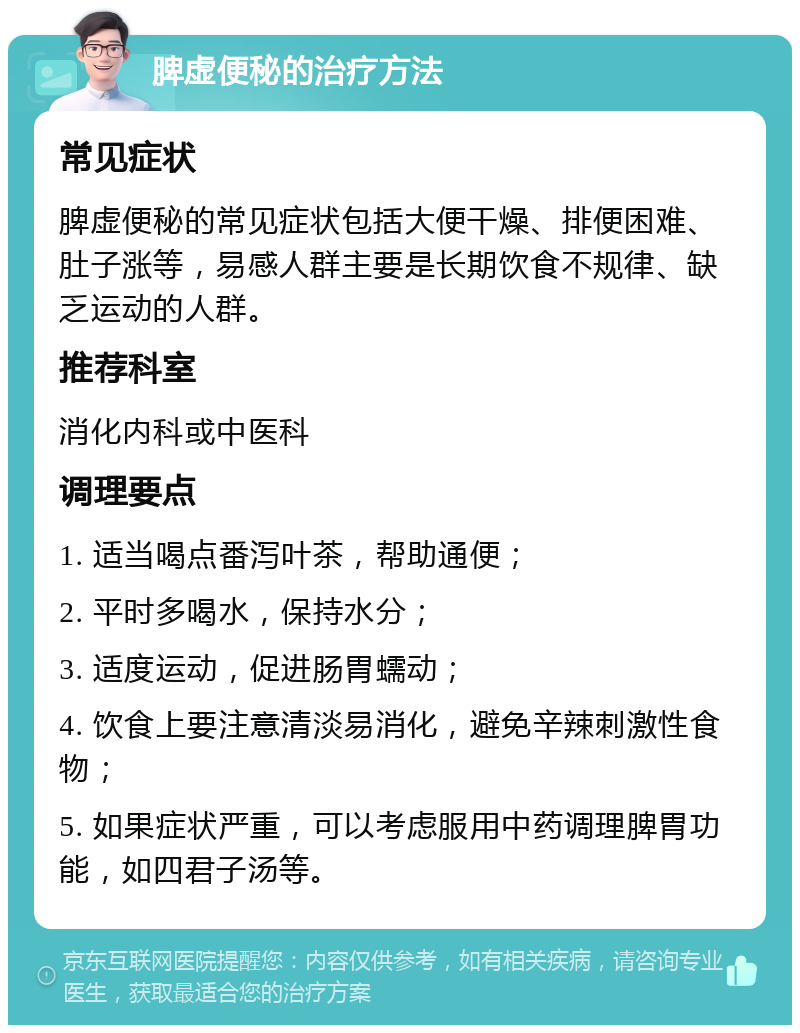 脾虚便秘的治疗方法 常见症状 脾虚便秘的常见症状包括大便干燥、排便困难、肚子涨等，易感人群主要是长期饮食不规律、缺乏运动的人群。 推荐科室 消化内科或中医科 调理要点 1. 适当喝点番泻叶茶，帮助通便； 2. 平时多喝水，保持水分； 3. 适度运动，促进肠胃蠕动； 4. 饮食上要注意清淡易消化，避免辛辣刺激性食物； 5. 如果症状严重，可以考虑服用中药调理脾胃功能，如四君子汤等。