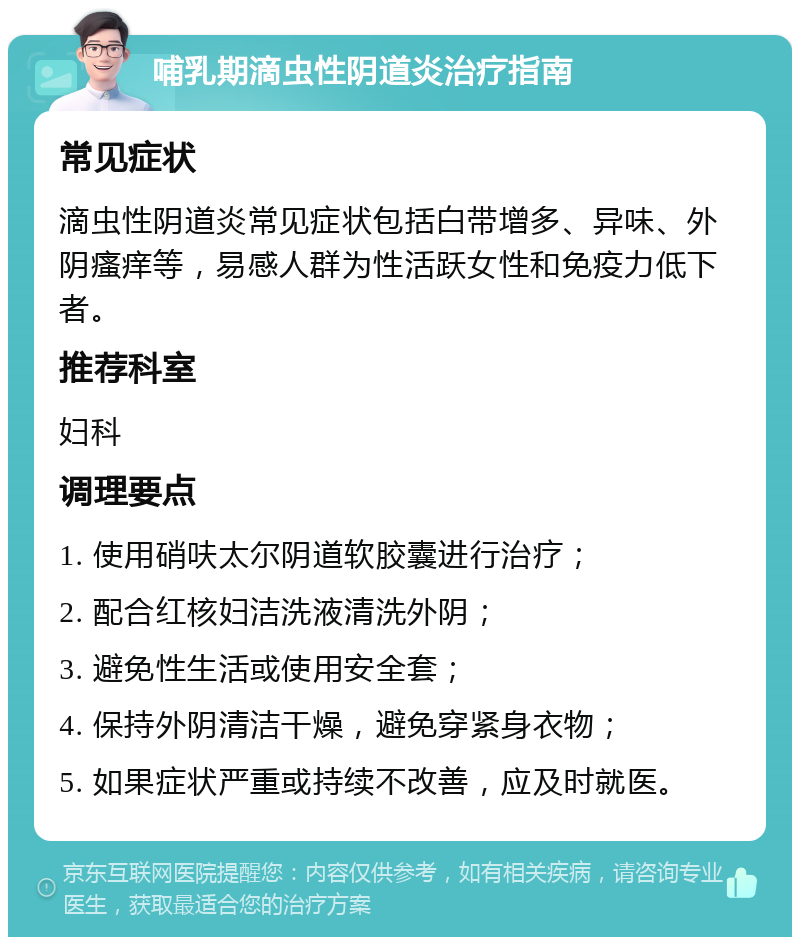 哺乳期滴虫性阴道炎治疗指南 常见症状 滴虫性阴道炎常见症状包括白带增多、异味、外阴瘙痒等，易感人群为性活跃女性和免疫力低下者。 推荐科室 妇科 调理要点 1. 使用硝呋太尔阴道软胶囊进行治疗； 2. 配合红核妇洁洗液清洗外阴； 3. 避免性生活或使用安全套； 4. 保持外阴清洁干燥，避免穿紧身衣物； 5. 如果症状严重或持续不改善，应及时就医。