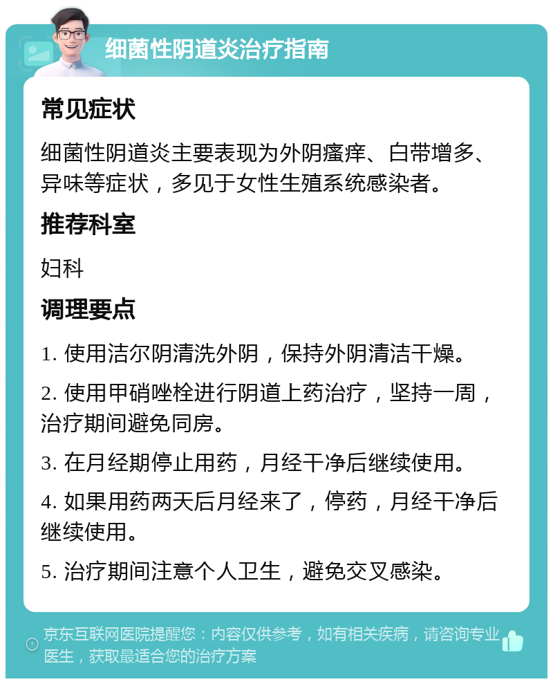 细菌性阴道炎治疗指南 常见症状 细菌性阴道炎主要表现为外阴瘙痒、白带增多、异味等症状，多见于女性生殖系统感染者。 推荐科室 妇科 调理要点 1. 使用洁尔阴清洗外阴，保持外阴清洁干燥。 2. 使用甲硝唑栓进行阴道上药治疗，坚持一周，治疗期间避免同房。 3. 在月经期停止用药，月经干净后继续使用。 4. 如果用药两天后月经来了，停药，月经干净后继续使用。 5. 治疗期间注意个人卫生，避免交叉感染。