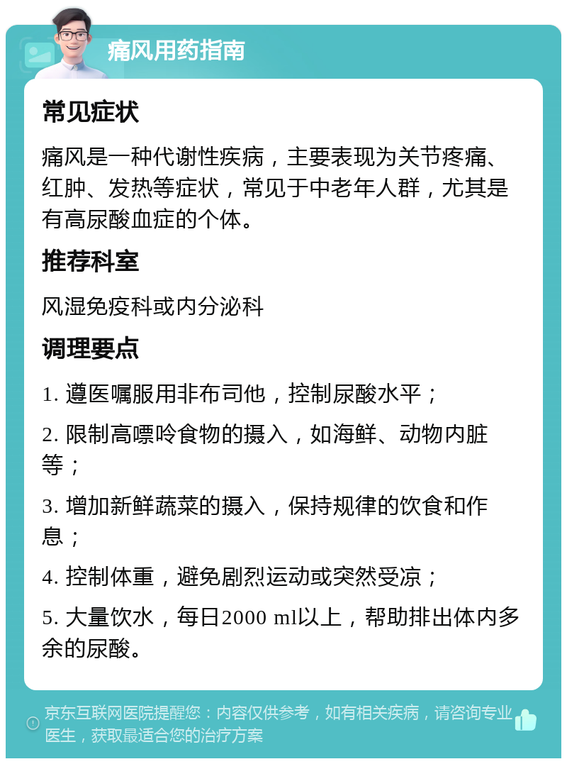 痛风用药指南 常见症状 痛风是一种代谢性疾病，主要表现为关节疼痛、红肿、发热等症状，常见于中老年人群，尤其是有高尿酸血症的个体。 推荐科室 风湿免疫科或内分泌科 调理要点 1. 遵医嘱服用非布司他，控制尿酸水平； 2. 限制高嘌呤食物的摄入，如海鲜、动物内脏等； 3. 增加新鲜蔬菜的摄入，保持规律的饮食和作息； 4. 控制体重，避免剧烈运动或突然受凉； 5. 大量饮水，每日2000 ml以上，帮助排出体内多余的尿酸。