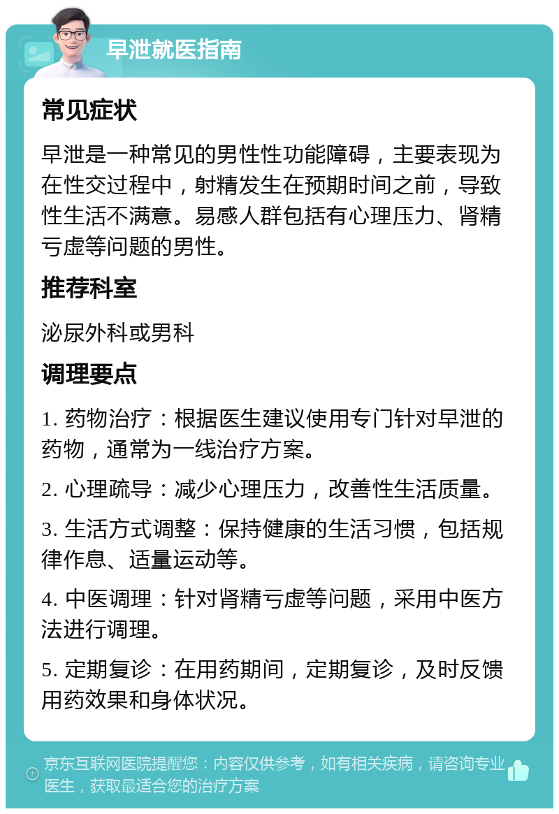 早泄就医指南 常见症状 早泄是一种常见的男性性功能障碍，主要表现为在性交过程中，射精发生在预期时间之前，导致性生活不满意。易感人群包括有心理压力、肾精亏虚等问题的男性。 推荐科室 泌尿外科或男科 调理要点 1. 药物治疗：根据医生建议使用专门针对早泄的药物，通常为一线治疗方案。 2. 心理疏导：减少心理压力，改善性生活质量。 3. 生活方式调整：保持健康的生活习惯，包括规律作息、适量运动等。 4. 中医调理：针对肾精亏虚等问题，采用中医方法进行调理。 5. 定期复诊：在用药期间，定期复诊，及时反馈用药效果和身体状况。