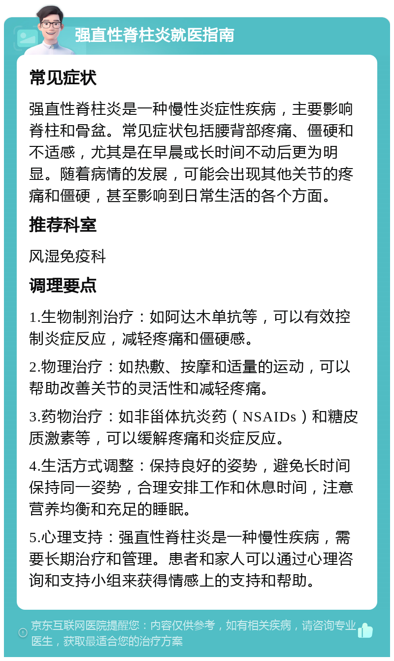 强直性脊柱炎就医指南 常见症状 强直性脊柱炎是一种慢性炎症性疾病，主要影响脊柱和骨盆。常见症状包括腰背部疼痛、僵硬和不适感，尤其是在早晨或长时间不动后更为明显。随着病情的发展，可能会出现其他关节的疼痛和僵硬，甚至影响到日常生活的各个方面。 推荐科室 风湿免疫科 调理要点 1.生物制剂治疗：如阿达木单抗等，可以有效控制炎症反应，减轻疼痛和僵硬感。 2.物理治疗：如热敷、按摩和适量的运动，可以帮助改善关节的灵活性和减轻疼痛。 3.药物治疗：如非甾体抗炎药（NSAIDs）和糖皮质激素等，可以缓解疼痛和炎症反应。 4.生活方式调整：保持良好的姿势，避免长时间保持同一姿势，合理安排工作和休息时间，注意营养均衡和充足的睡眠。 5.心理支持：强直性脊柱炎是一种慢性疾病，需要长期治疗和管理。患者和家人可以通过心理咨询和支持小组来获得情感上的支持和帮助。