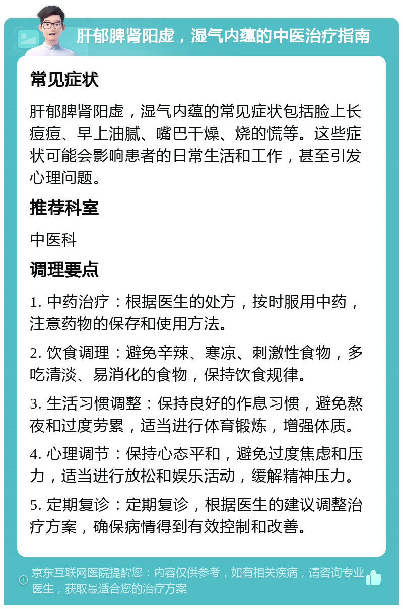 肝郁脾肾阳虚，湿气内蕴的中医治疗指南 常见症状 肝郁脾肾阳虚，湿气内蕴的常见症状包括脸上长痘痘、早上油腻、嘴巴干燥、烧的慌等。这些症状可能会影响患者的日常生活和工作，甚至引发心理问题。 推荐科室 中医科 调理要点 1. 中药治疗：根据医生的处方，按时服用中药，注意药物的保存和使用方法。 2. 饮食调理：避免辛辣、寒凉、刺激性食物，多吃清淡、易消化的食物，保持饮食规律。 3. 生活习惯调整：保持良好的作息习惯，避免熬夜和过度劳累，适当进行体育锻炼，增强体质。 4. 心理调节：保持心态平和，避免过度焦虑和压力，适当进行放松和娱乐活动，缓解精神压力。 5. 定期复诊：定期复诊，根据医生的建议调整治疗方案，确保病情得到有效控制和改善。