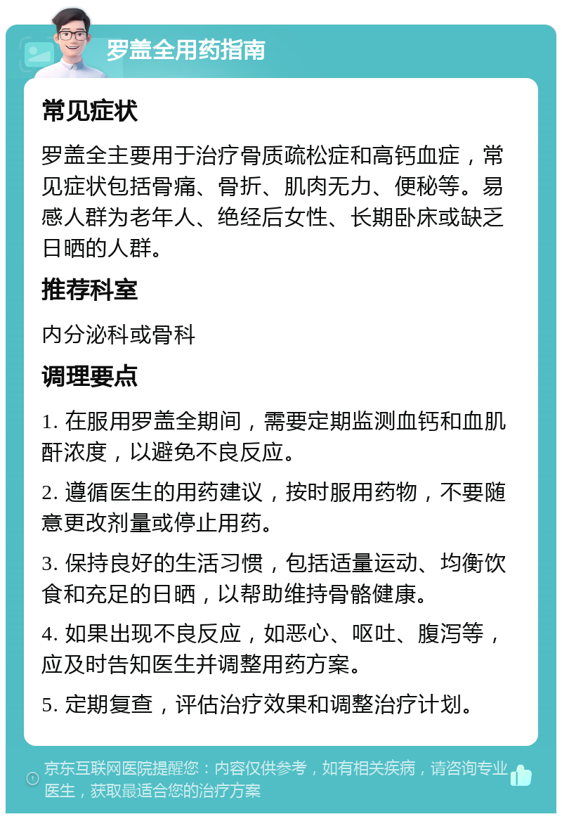 罗盖全用药指南 常见症状 罗盖全主要用于治疗骨质疏松症和高钙血症，常见症状包括骨痛、骨折、肌肉无力、便秘等。易感人群为老年人、绝经后女性、长期卧床或缺乏日晒的人群。 推荐科室 内分泌科或骨科 调理要点 1. 在服用罗盖全期间，需要定期监测血钙和血肌酐浓度，以避免不良反应。 2. 遵循医生的用药建议，按时服用药物，不要随意更改剂量或停止用药。 3. 保持良好的生活习惯，包括适量运动、均衡饮食和充足的日晒，以帮助维持骨骼健康。 4. 如果出现不良反应，如恶心、呕吐、腹泻等，应及时告知医生并调整用药方案。 5. 定期复查，评估治疗效果和调整治疗计划。