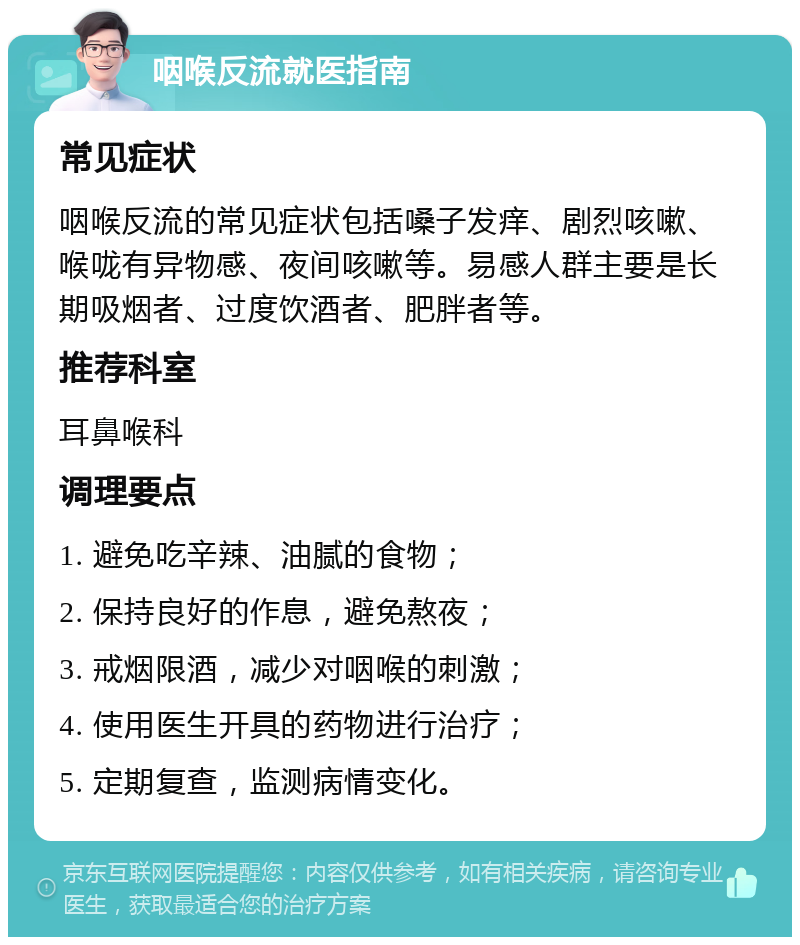 咽喉反流就医指南 常见症状 咽喉反流的常见症状包括嗓子发痒、剧烈咳嗽、喉咙有异物感、夜间咳嗽等。易感人群主要是长期吸烟者、过度饮酒者、肥胖者等。 推荐科室 耳鼻喉科 调理要点 1. 避免吃辛辣、油腻的食物； 2. 保持良好的作息，避免熬夜； 3. 戒烟限酒，减少对咽喉的刺激； 4. 使用医生开具的药物进行治疗； 5. 定期复查，监测病情变化。