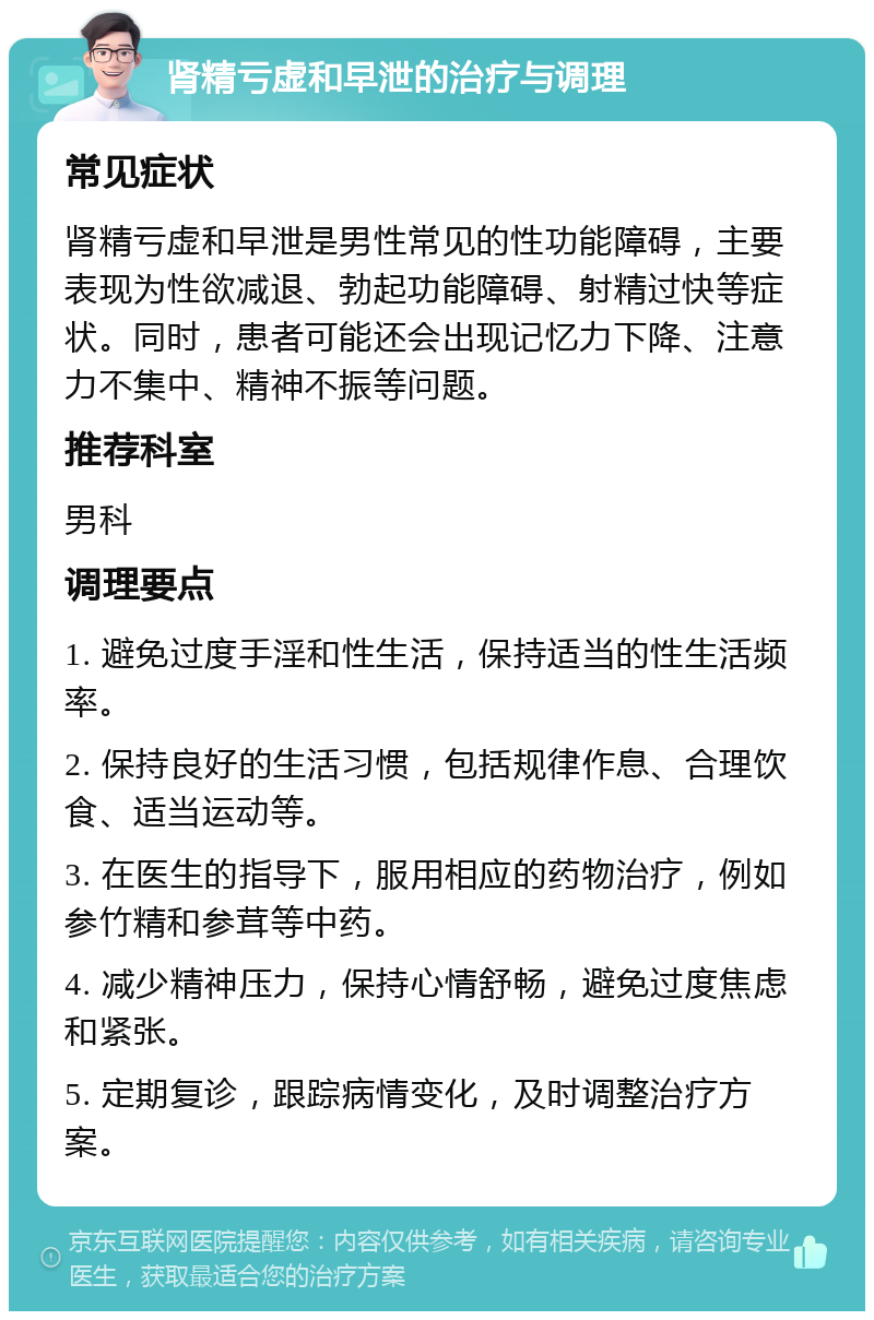 肾精亏虚和早泄的治疗与调理 常见症状 肾精亏虚和早泄是男性常见的性功能障碍，主要表现为性欲减退、勃起功能障碍、射精过快等症状。同时，患者可能还会出现记忆力下降、注意力不集中、精神不振等问题。 推荐科室 男科 调理要点 1. 避免过度手淫和性生活，保持适当的性生活频率。 2. 保持良好的生活习惯，包括规律作息、合理饮食、适当运动等。 3. 在医生的指导下，服用相应的药物治疗，例如参竹精和参茸等中药。 4. 减少精神压力，保持心情舒畅，避免过度焦虑和紧张。 5. 定期复诊，跟踪病情变化，及时调整治疗方案。