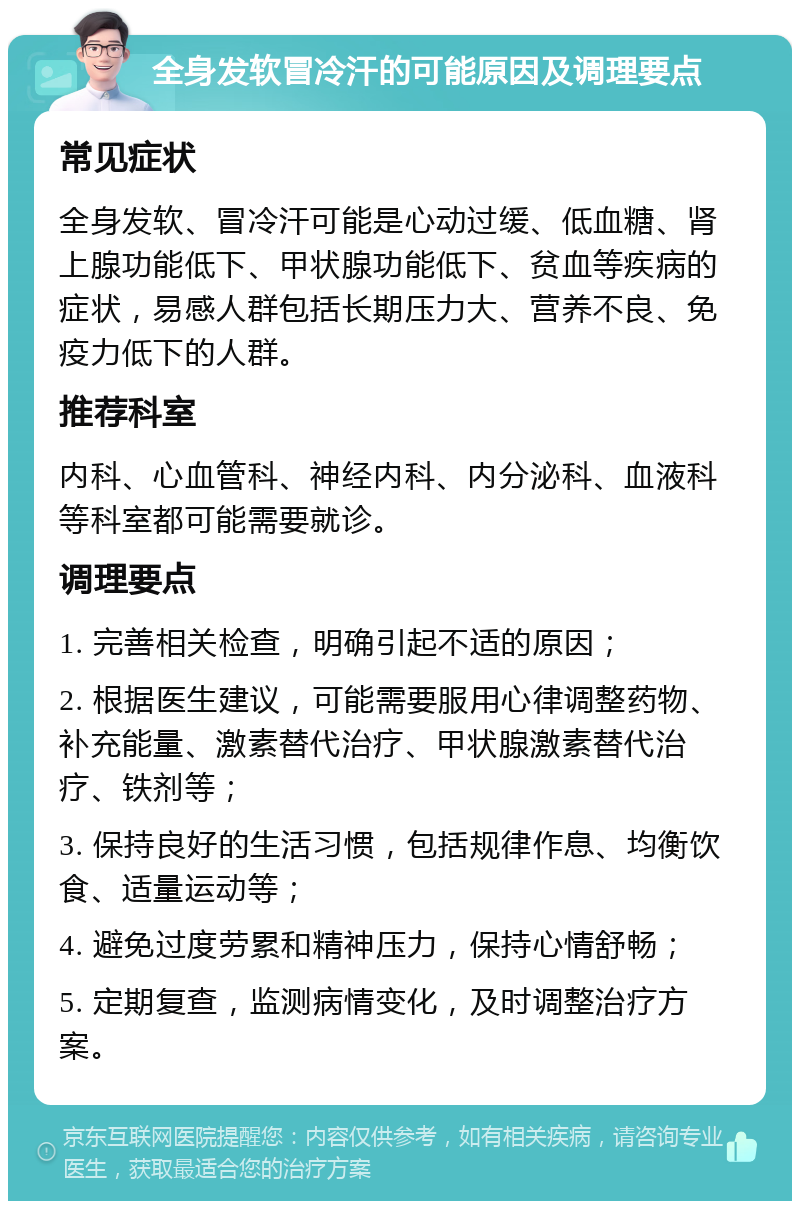 全身发软冒冷汗的可能原因及调理要点 常见症状 全身发软、冒冷汗可能是心动过缓、低血糖、肾上腺功能低下、甲状腺功能低下、贫血等疾病的症状，易感人群包括长期压力大、营养不良、免疫力低下的人群。 推荐科室 内科、心血管科、神经内科、内分泌科、血液科等科室都可能需要就诊。 调理要点 1. 完善相关检查，明确引起不适的原因； 2. 根据医生建议，可能需要服用心律调整药物、补充能量、激素替代治疗、甲状腺激素替代治疗、铁剂等； 3. 保持良好的生活习惯，包括规律作息、均衡饮食、适量运动等； 4. 避免过度劳累和精神压力，保持心情舒畅； 5. 定期复查，监测病情变化，及时调整治疗方案。