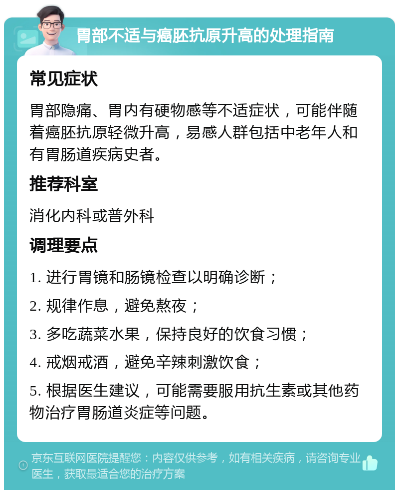 胃部不适与癌胚抗原升高的处理指南 常见症状 胃部隐痛、胃内有硬物感等不适症状，可能伴随着癌胚抗原轻微升高，易感人群包括中老年人和有胃肠道疾病史者。 推荐科室 消化内科或普外科 调理要点 1. 进行胃镜和肠镜检查以明确诊断； 2. 规律作息，避免熬夜； 3. 多吃蔬菜水果，保持良好的饮食习惯； 4. 戒烟戒酒，避免辛辣刺激饮食； 5. 根据医生建议，可能需要服用抗生素或其他药物治疗胃肠道炎症等问题。