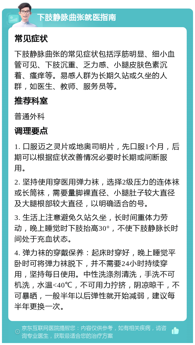 下肢静脉曲张就医指南 常见症状 下肢静脉曲张的常见症状包括浮筋明显、细小血管可见、下肢沉重、乏力感、小腿皮肤色素沉着、瘙痒等。易感人群为长期久站或久坐的人群，如医生、教师、服务员等。 推荐科室 普通外科 调理要点 1. 口服迈之灵片或地奥司明片，先口服1个月，后期可以根据症状改善情况必要时长期或间断服用。 2. 坚持使用穿医用弹力袜，选择2级压力的连体袜或长筒袜，需要量脚裸直径、小腿肚子较大直径及大腿根部较大直径，以明确适合的号。 3. 生活上注意避免久站久坐，长时间重体力劳动，晚上睡觉时下肢抬高30°，不使下肢静脉长时间处于充血状态。 4. 弹力袜的穿戴保养：起床时穿好，晚上睡觉平卧时可将弹力袜脱下，并不需要24小时持续穿用，坚持每日使用。中性洗涤剂清洗，手洗不可机洗，水温<40℃，不可用力拧挤，阴凉晾干，不可暴晒，一般半年以后弹性就开始减弱，建议每半年更换一次。