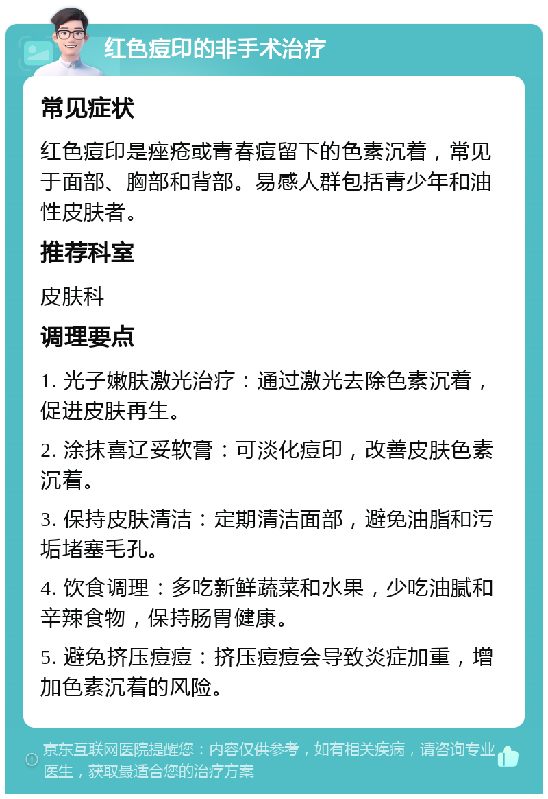 红色痘印的非手术治疗 常见症状 红色痘印是痤疮或青春痘留下的色素沉着，常见于面部、胸部和背部。易感人群包括青少年和油性皮肤者。 推荐科室 皮肤科 调理要点 1. 光子嫩肤激光治疗：通过激光去除色素沉着，促进皮肤再生。 2. 涂抹喜辽妥软膏：可淡化痘印，改善皮肤色素沉着。 3. 保持皮肤清洁：定期清洁面部，避免油脂和污垢堵塞毛孔。 4. 饮食调理：多吃新鲜蔬菜和水果，少吃油腻和辛辣食物，保持肠胃健康。 5. 避免挤压痘痘：挤压痘痘会导致炎症加重，增加色素沉着的风险。