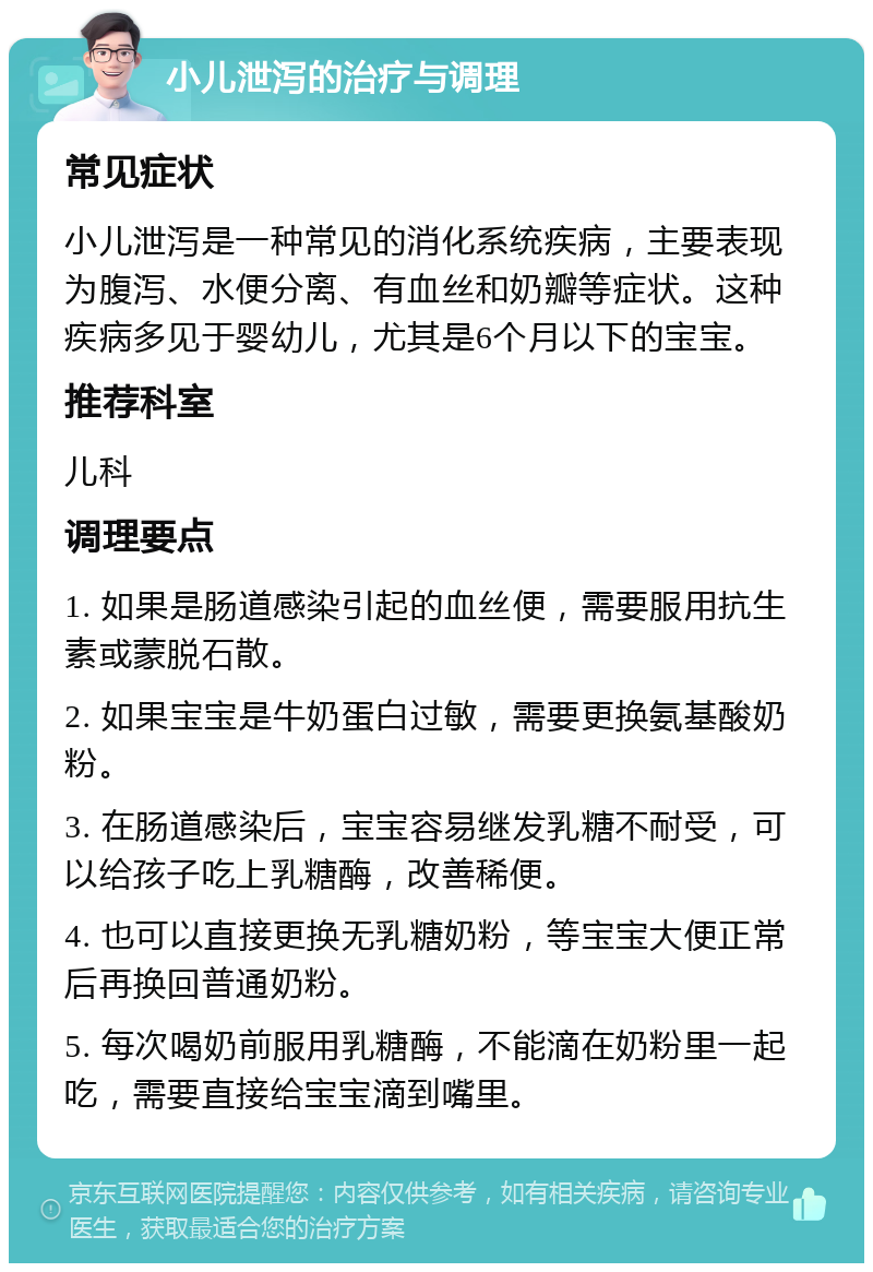 小儿泄泻的治疗与调理 常见症状 小儿泄泻是一种常见的消化系统疾病，主要表现为腹泻、水便分离、有血丝和奶瓣等症状。这种疾病多见于婴幼儿，尤其是6个月以下的宝宝。 推荐科室 儿科 调理要点 1. 如果是肠道感染引起的血丝便，需要服用抗生素或蒙脱石散。 2. 如果宝宝是牛奶蛋白过敏，需要更换氨基酸奶粉。 3. 在肠道感染后，宝宝容易继发乳糖不耐受，可以给孩子吃上乳糖酶，改善稀便。 4. 也可以直接更换无乳糖奶粉，等宝宝大便正常后再换回普通奶粉。 5. 每次喝奶前服用乳糖酶，不能滴在奶粉里一起吃，需要直接给宝宝滴到嘴里。