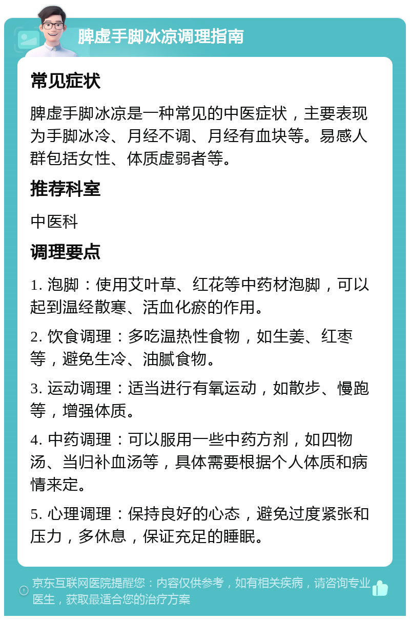 脾虚手脚冰凉调理指南 常见症状 脾虚手脚冰凉是一种常见的中医症状，主要表现为手脚冰冷、月经不调、月经有血块等。易感人群包括女性、体质虚弱者等。 推荐科室 中医科 调理要点 1. 泡脚：使用艾叶草、红花等中药材泡脚，可以起到温经散寒、活血化瘀的作用。 2. 饮食调理：多吃温热性食物，如生姜、红枣等，避免生冷、油腻食物。 3. 运动调理：适当进行有氧运动，如散步、慢跑等，增强体质。 4. 中药调理：可以服用一些中药方剂，如四物汤、当归补血汤等，具体需要根据个人体质和病情来定。 5. 心理调理：保持良好的心态，避免过度紧张和压力，多休息，保证充足的睡眠。