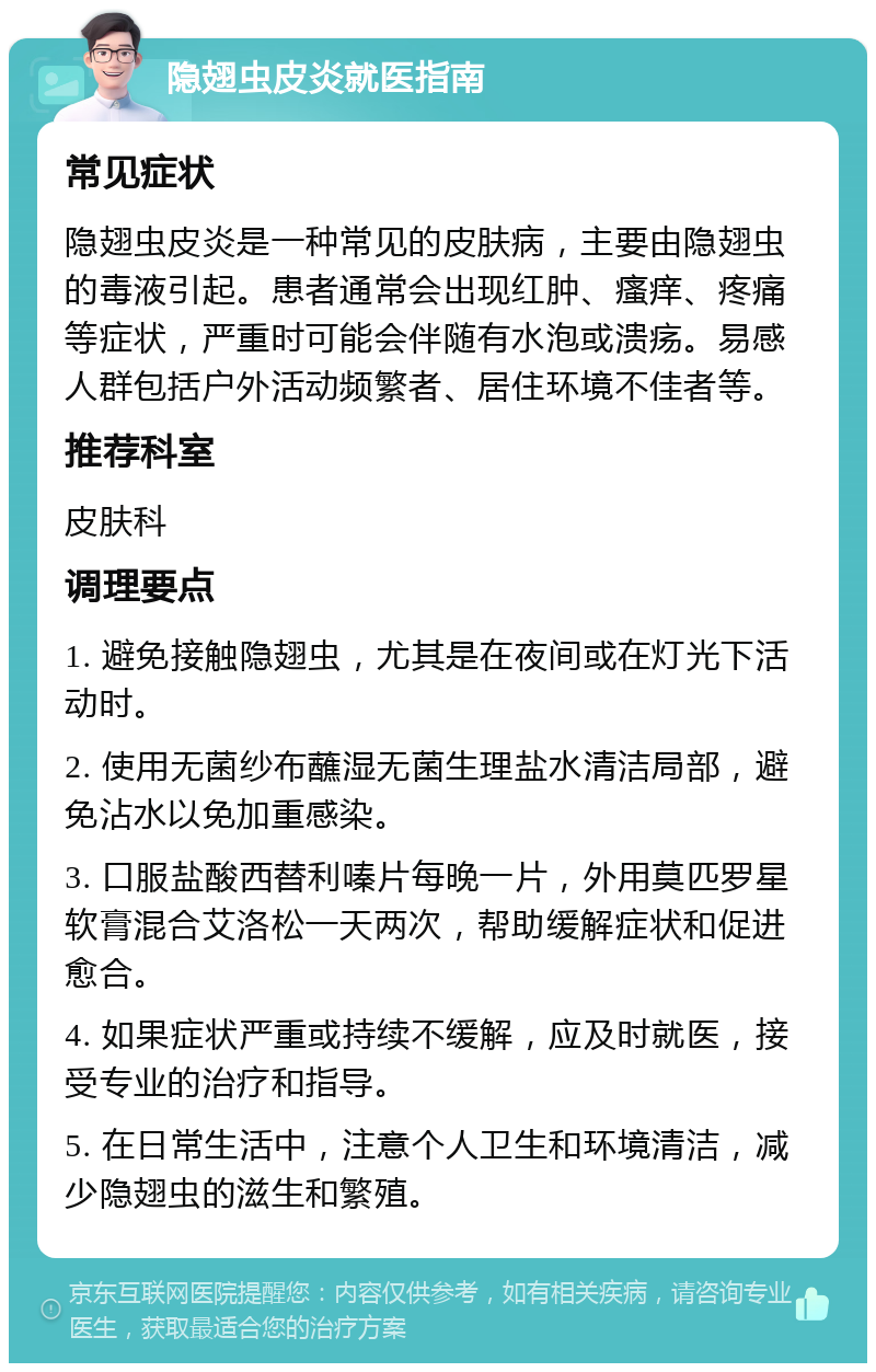 隐翅虫皮炎就医指南 常见症状 隐翅虫皮炎是一种常见的皮肤病，主要由隐翅虫的毒液引起。患者通常会出现红肿、瘙痒、疼痛等症状，严重时可能会伴随有水泡或溃疡。易感人群包括户外活动频繁者、居住环境不佳者等。 推荐科室 皮肤科 调理要点 1. 避免接触隐翅虫，尤其是在夜间或在灯光下活动时。 2. 使用无菌纱布蘸湿无菌生理盐水清洁局部，避免沾水以免加重感染。 3. 口服盐酸西替利嗪片每晚一片，外用莫匹罗星软膏混合艾洛松一天两次，帮助缓解症状和促进愈合。 4. 如果症状严重或持续不缓解，应及时就医，接受专业的治疗和指导。 5. 在日常生活中，注意个人卫生和环境清洁，减少隐翅虫的滋生和繁殖。