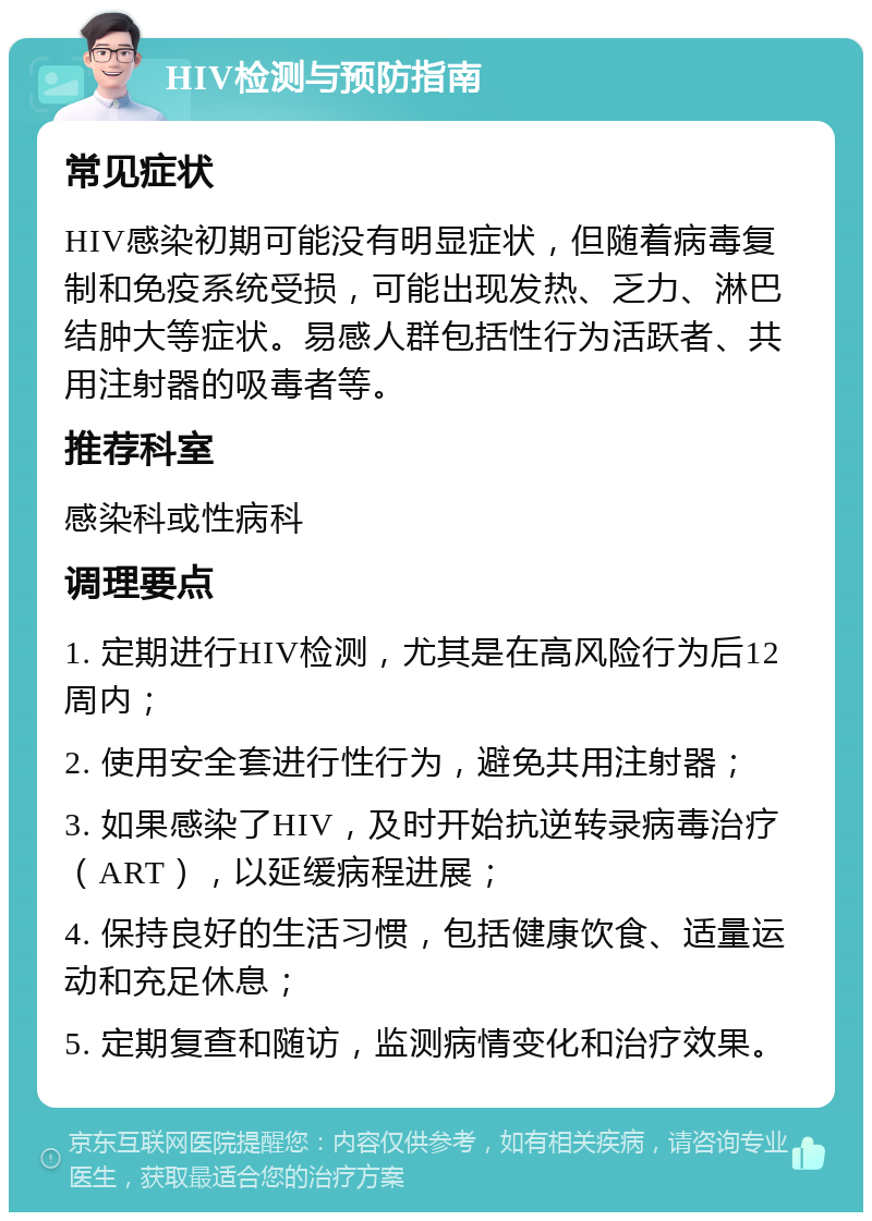 HIV检测与预防指南 常见症状 HIV感染初期可能没有明显症状，但随着病毒复制和免疫系统受损，可能出现发热、乏力、淋巴结肿大等症状。易感人群包括性行为活跃者、共用注射器的吸毒者等。 推荐科室 感染科或性病科 调理要点 1. 定期进行HIV检测，尤其是在高风险行为后12周内； 2. 使用安全套进行性行为，避免共用注射器； 3. 如果感染了HIV，及时开始抗逆转录病毒治疗（ART），以延缓病程进展； 4. 保持良好的生活习惯，包括健康饮食、适量运动和充足休息； 5. 定期复查和随访，监测病情变化和治疗效果。