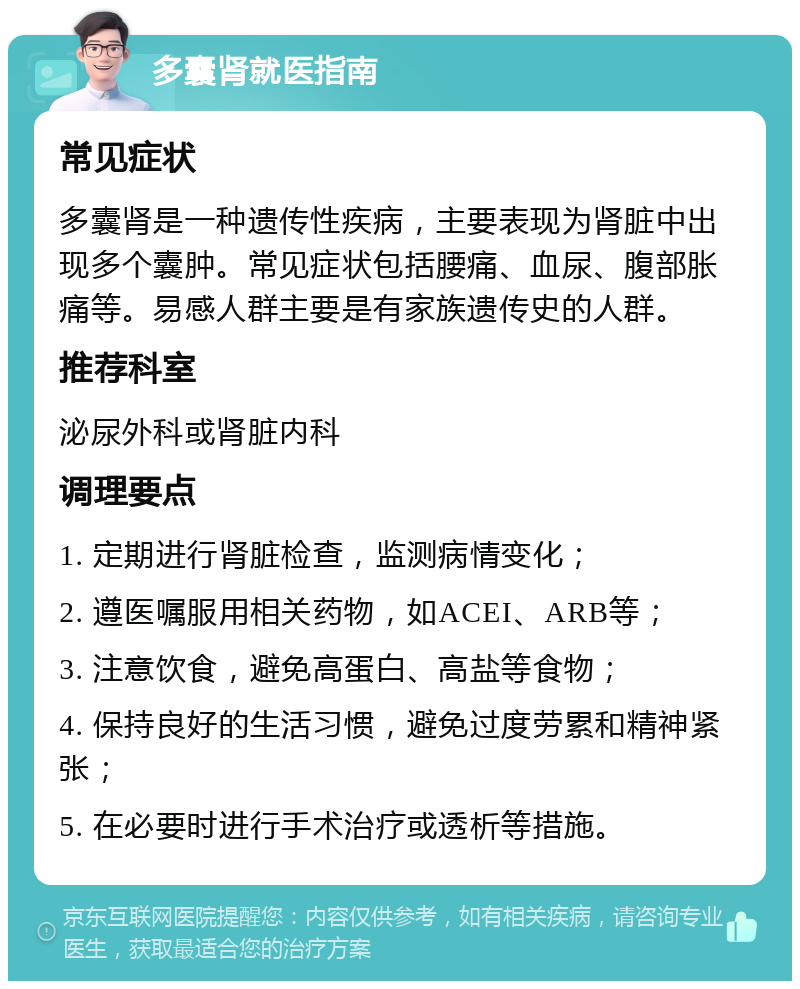 多囊肾就医指南 常见症状 多囊肾是一种遗传性疾病，主要表现为肾脏中出现多个囊肿。常见症状包括腰痛、血尿、腹部胀痛等。易感人群主要是有家族遗传史的人群。 推荐科室 泌尿外科或肾脏内科 调理要点 1. 定期进行肾脏检查，监测病情变化； 2. 遵医嘱服用相关药物，如ACEI、ARB等； 3. 注意饮食，避免高蛋白、高盐等食物； 4. 保持良好的生活习惯，避免过度劳累和精神紧张； 5. 在必要时进行手术治疗或透析等措施。