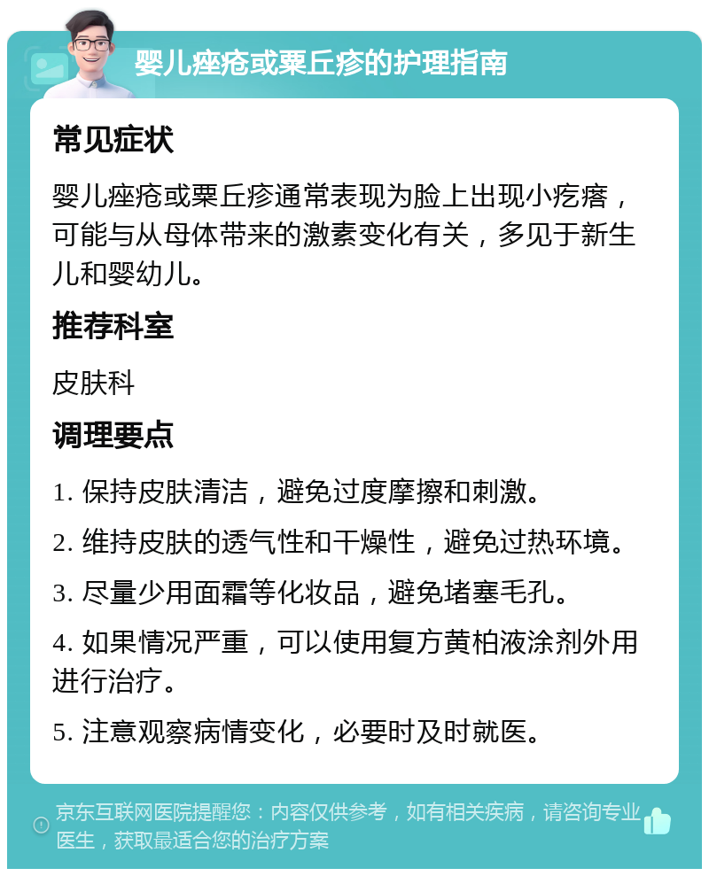 婴儿痤疮或粟丘疹的护理指南 常见症状 婴儿痤疮或粟丘疹通常表现为脸上出现小疙瘩，可能与从母体带来的激素变化有关，多见于新生儿和婴幼儿。 推荐科室 皮肤科 调理要点 1. 保持皮肤清洁，避免过度摩擦和刺激。 2. 维持皮肤的透气性和干燥性，避免过热环境。 3. 尽量少用面霜等化妆品，避免堵塞毛孔。 4. 如果情况严重，可以使用复方黄柏液涂剂外用进行治疗。 5. 注意观察病情变化，必要时及时就医。