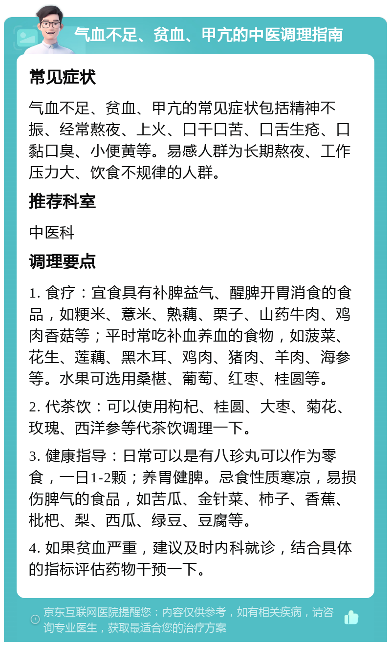 气血不足、贫血、甲亢的中医调理指南 常见症状 气血不足、贫血、甲亢的常见症状包括精神不振、经常熬夜、上火、口干口苦、口舌生疮、口黏口臭、小便黄等。易感人群为长期熬夜、工作压力大、饮食不规律的人群。 推荐科室 中医科 调理要点 1. 食疗：宜食具有补脾益气、醒脾开胃消食的食品，如粳米、薏米、熟藕、栗子、山药牛肉、鸡肉香菇等；平时常吃补血养血的食物，如菠菜、花生、莲藕、黑木耳、鸡肉、猪肉、羊肉、海参等。水果可选用桑椹、葡萄、红枣、桂圆等。 2. 代茶饮：可以使用枸杞、桂圆、大枣、菊花、玫瑰、西洋参等代茶饮调理一下。 3. 健康指导：日常可以是有八珍丸可以作为零食，一日1-2颗；养胃健脾。忌食性质寒凉，易损伤脾气的食品，如苦瓜、金针菜、柿子、香蕉、枇杷、梨、西瓜、绿豆、豆腐等。 4. 如果贫血严重，建议及时内科就诊，结合具体的指标评估药物干预一下。