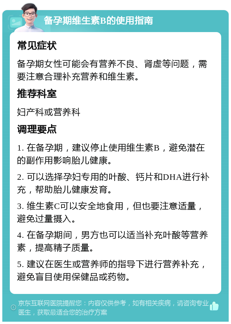 备孕期维生素B的使用指南 常见症状 备孕期女性可能会有营养不良、肾虚等问题，需要注意合理补充营养和维生素。 推荐科室 妇产科或营养科 调理要点 1. 在备孕期，建议停止使用维生素B，避免潜在的副作用影响胎儿健康。 2. 可以选择孕妇专用的叶酸、钙片和DHA进行补充，帮助胎儿健康发育。 3. 维生素C可以安全地食用，但也要注意适量，避免过量摄入。 4. 在备孕期间，男方也可以适当补充叶酸等营养素，提高精子质量。 5. 建议在医生或营养师的指导下进行营养补充，避免盲目使用保健品或药物。