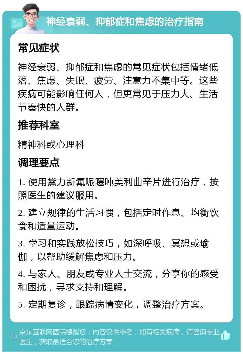 神经衰弱、抑郁症和焦虑的治疗指南 常见症状 神经衰弱、抑郁症和焦虑的常见症状包括情绪低落、焦虑、失眠、疲劳、注意力不集中等。这些疾病可能影响任何人，但更常见于压力大、生活节奏快的人群。 推荐科室 精神科或心理科 调理要点 1. 使用黛力新氟哌噻吨美利曲辛片进行治疗，按照医生的建议服用。 2. 建立规律的生活习惯，包括定时作息、均衡饮食和适量运动。 3. 学习和实践放松技巧，如深呼吸、冥想或瑜伽，以帮助缓解焦虑和压力。 4. 与家人、朋友或专业人士交流，分享你的感受和困扰，寻求支持和理解。 5. 定期复诊，跟踪病情变化，调整治疗方案。